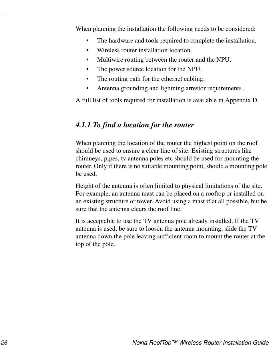 26 Nokia RoofTop™ Wireless Router Installation GuideWhen planning the installation the following needs to be considered:•The hardware and tools required to complete the installation.•Wireless router installation location.•Multiwire routing between the router and the NPU.•The power source location for the NPU.•The routing path for the ethernet cabling.•Antenna grounding and lightning arrestor requirements.A full list of tools required for installation is available in Appendix D4.1.1 To find a location for the routerWhen planning the location of the router the highest point on the roofshould be used to ensure a clear line of site. Existing structures likechimneys, pipes, tv antenna poles etc should be used for mounting therouter. Only if there is no suitable mounting point, should a mounting polebe used.Height of the antenna is often limited to physical limitations of the site.For example, an antenna mast can be placed on a rooftop or installed onan existing structure or tower. Avoid using a mast if at all possible, but besure that the antenna clears the roof line.It is acceptable to use the TV antenna pole already installed. If the TVantenna is used, be sure to loosen the antenna mounting, slide the TVantenna down the pole leaving sufficient room to mount the router at thetop of the pole.