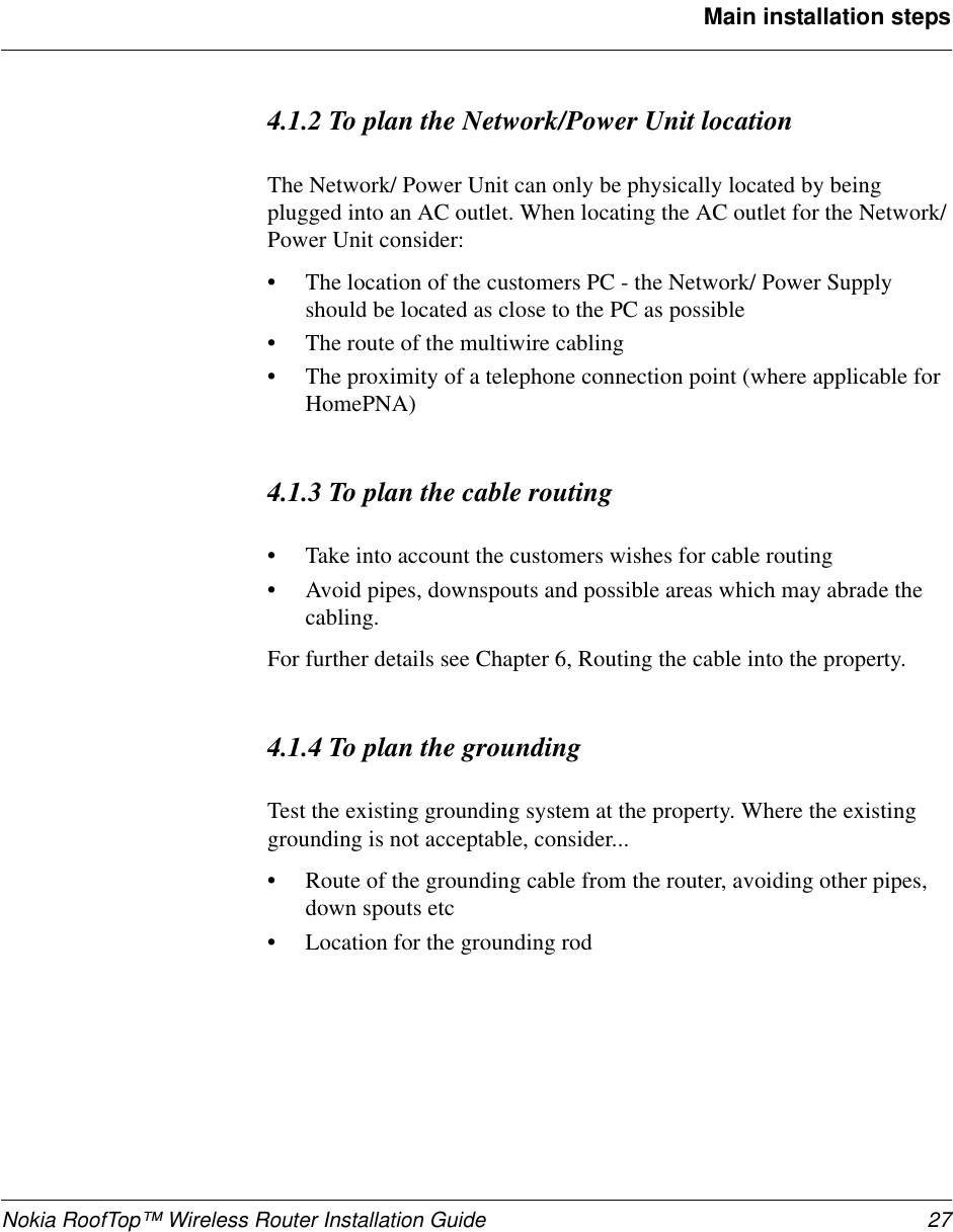 Nokia RoofTop™ Wireless Router Installation Guide 27Main installation steps4.1.2 To plan the Network/Power Unit locationThe Network/ Power Unit can only be physically located by beingplugged into an AC outlet. When locating the AC outlet for the Network/Power Unit consider:•The location of the customers PC - the Network/ Power Supplyshould be located as close to the PC as possible•The route of the multiwire cabling•The proximity of a telephone connection point (where applicable forHomePNA)4.1.3 To plan the cable routing•Take into account the customers wishes for cable routing•Avoid pipes, downspouts and possible areas which may abrade thecabling.For further details see Chapter 6, Routing the cable into the property.4.1.4 To plan the groundingTest the existing grounding system at the property. Where the existinggrounding is not acceptable, consider...•Route of the grounding cable from the router, avoiding other pipes,down spouts etc•Location for the grounding rod