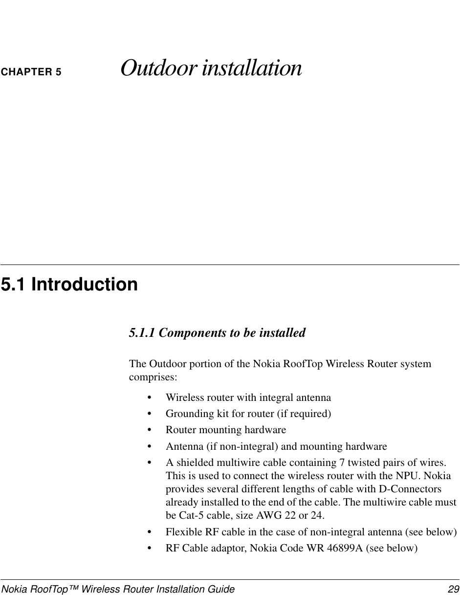 Nokia RoofTop™ Wireless Router Installation Guide 29CHAPTER 5 Outdoor installation5.1 Introduction5.1.1 Components to be installedThe Outdoor portion of the Nokia RoofTop Wireless Router systemcomprises:•Wireless router with integral antenna•Grounding kit for router (if required)•Router mounting hardware•Antenna (if non-integral) and mounting hardware•A shielded multiwire cable containing 7 twisted pairs of wires.This is used to connect the wireless router with the NPU. Nokiaprovides several different lengths of cable with D-Connectorsalready installed to the end of the cable. The multiwire cable mustbe Cat-5 cable, size AWG 22 or 24.•Flexible RF cable in the case of non-integral antenna (see below)•RF Cable adaptor, Nokia Code WR 46899A (see below)