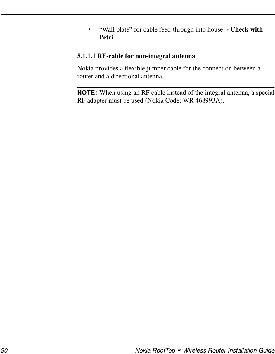 30 Nokia RoofTop™ Wireless Router Installation Guide•“Wall plate” for cable feed-through into house. -CheckwithPetri5.1.1.1 RF-cable for non-integral antennaNokia provides a flexible jumper cable for the connection between arouter and a directional antenna.NOTE: When using an RF cable instead of the integral antenna, a specialRF adapter must be used (Nokia Code: WR 468993A).
