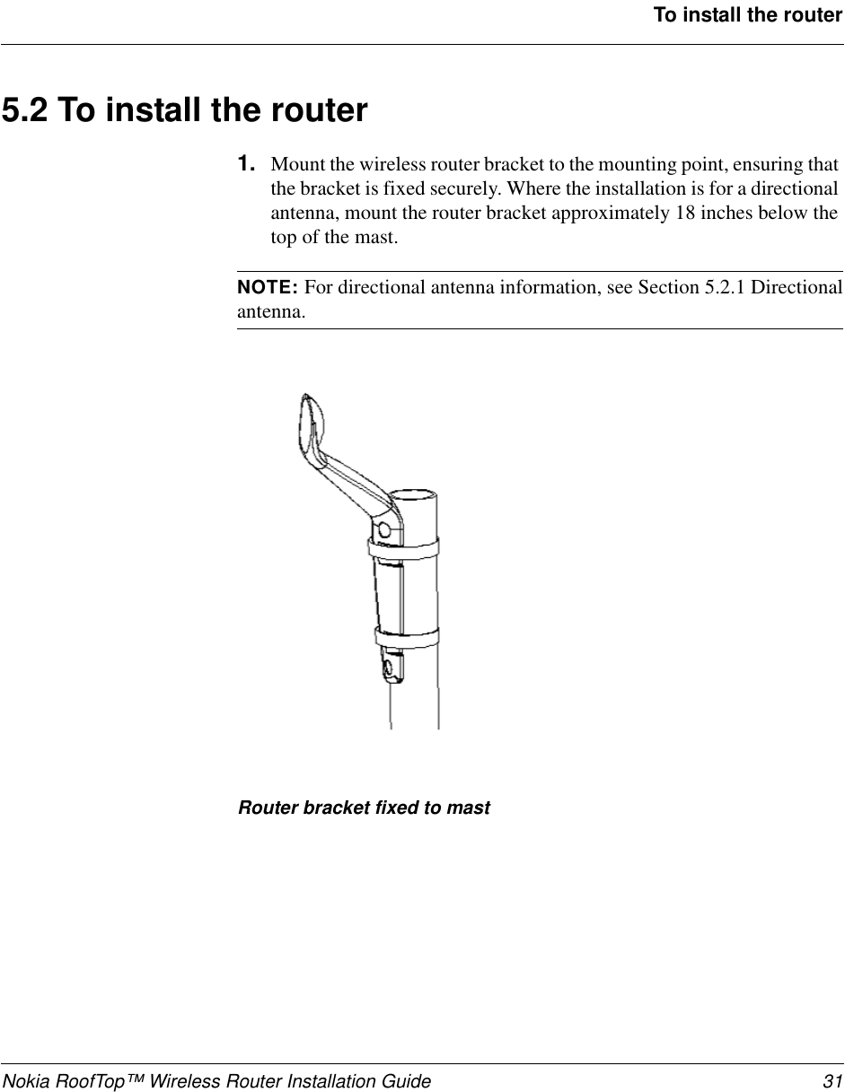 Nokia RoofTop™ Wireless Router Installation Guide 31To install the router5.2Toinstalltherouter1. Mount the wireless router bracket to the mounting point, ensuring thatthe bracket is fixed securely. Where the installation is for a directionalantenna, mount the router bracket approximately 18 inches below thetop of the mast.NOTE: For directional antenna information, see Section 5.2.1 Directionalantenna.Router bracket fixed to mast