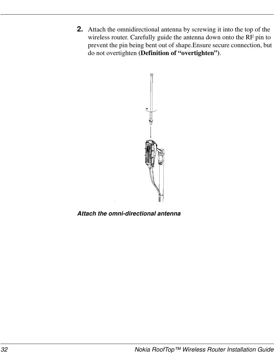 32 Nokia RoofTop™ Wireless Router Installation Guide2. Attach the omnidirectional antenna by screwing it into the top of thewireless router. Carefully guide the antenna down onto the RF pin toprevent the pin being bent out of shape.Ensure secure connection, butdo not overtighten (Definition of “overtighten”).Attach the omni-directional antenna