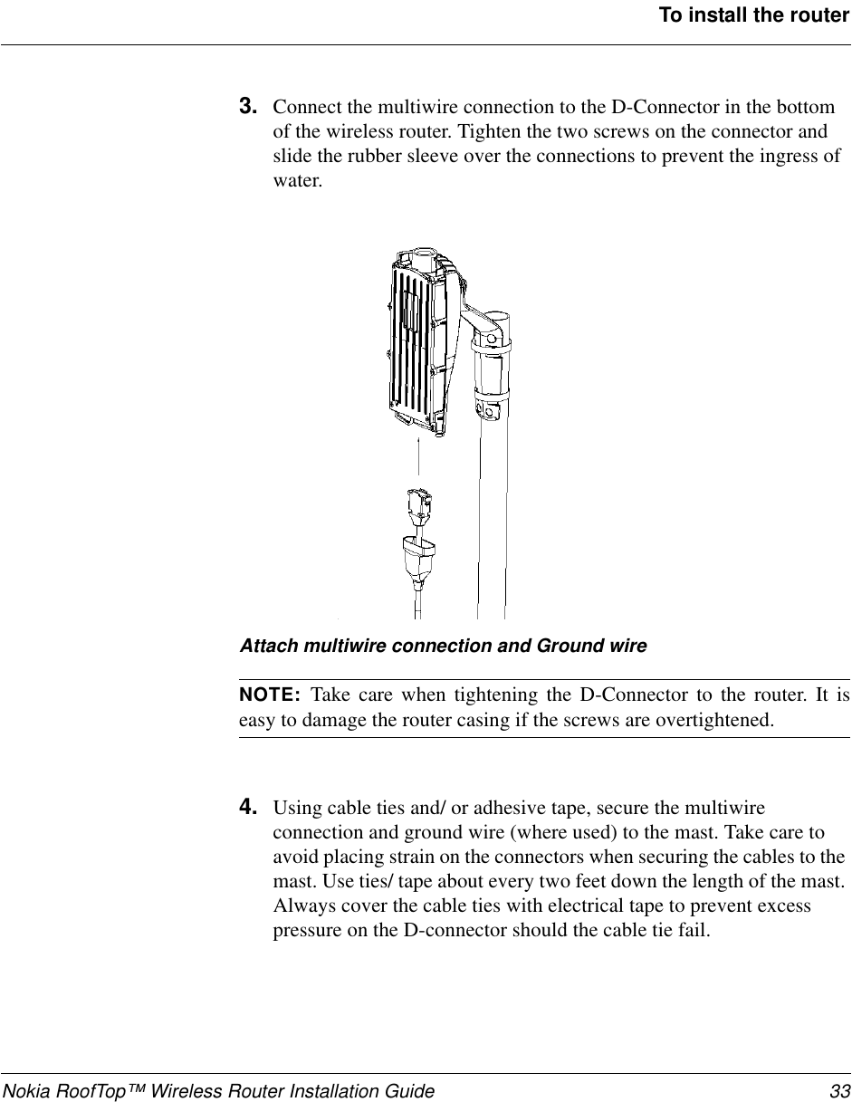 Nokia RoofTop™ Wireless Router Installation Guide 33To install the router3. Connect the multiwire connection to the D-Connector in the bottomof the wireless router. Tighten the two screws on the connector andslide the rubber sleeve over the connections to prevent the ingress ofwater.Attach multiwire connection and Ground wireNOTE: Take care when tightening the D-Connector to the router. It iseasy to damage the router casing if the screws are overtightened.4. Using cable ties and/ or adhesive tape, secure the multiwireconnection and ground wire (where used) to the mast. Take care toavoid placing strain on the connectors when securing the cables to themast. Use ties/ tape about every two feet down the length of the mast.Always cover the cable ties with electrical tape to prevent excesspressure on the D-connector should the cable tie fail.