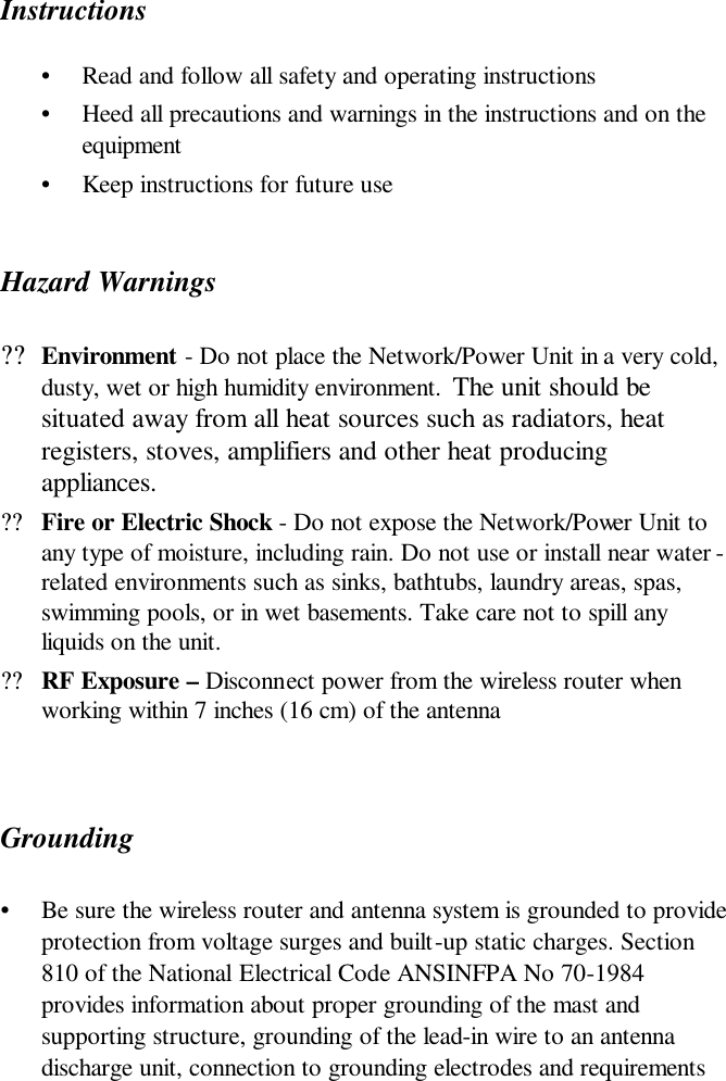  Instructions •  Read and follow all safety and operating instructions  •  Heed all precautions and warnings in the instructions and on the equipment •  Keep instructions for future use Hazard Warnings ??Environment - Do not place the Network/Power Unit in a very cold, dusty, wet or high humidity environment.  The unit should be situated away from all heat sources such as radiators, heat registers, stoves, amplifiers and other heat producing appliances.  ??Fire or Electric Shock - Do not expose the Network/Power Unit to any type of moisture, including rain. Do not use or install near water -related environments such as sinks, bathtubs, laundry areas, spas, swimming pools, or in wet basements. Take care not to spill any liquids on the unit.  ??RF Exposure – Disconnect power from the wireless router when working within 7 inches (16 cm) of the antenna   Grounding  •  Be sure the wireless router and antenna system is grounded to provide protection from voltage surges and built-up static charges. Section 810 of the National Electrical Code ANSINFPA No 70-1984 provides information about proper grounding of the mast and supporting structure, grounding of the lead-in wire to an antenna discharge unit, connection to grounding electrodes and requirements 