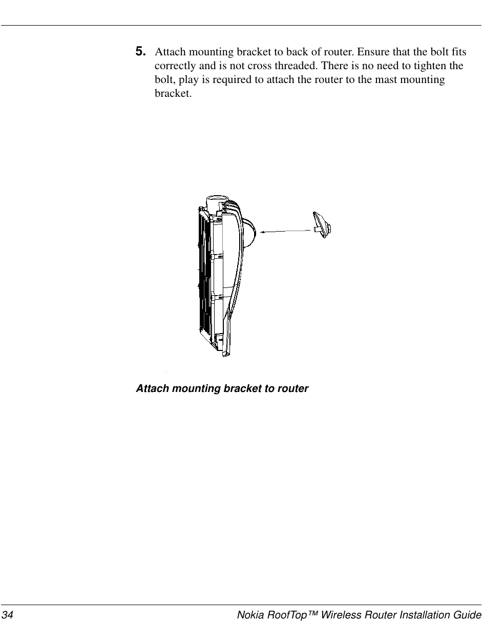 34 Nokia RoofTop™ Wireless Router Installation Guide5. Attach mounting bracket to back of router. Ensure that the bolt fitscorrectly and is not cross threaded. There is no need to tighten thebolt, play is required to attach the router to the mast mountingbracket.Attach mounting bracket to router