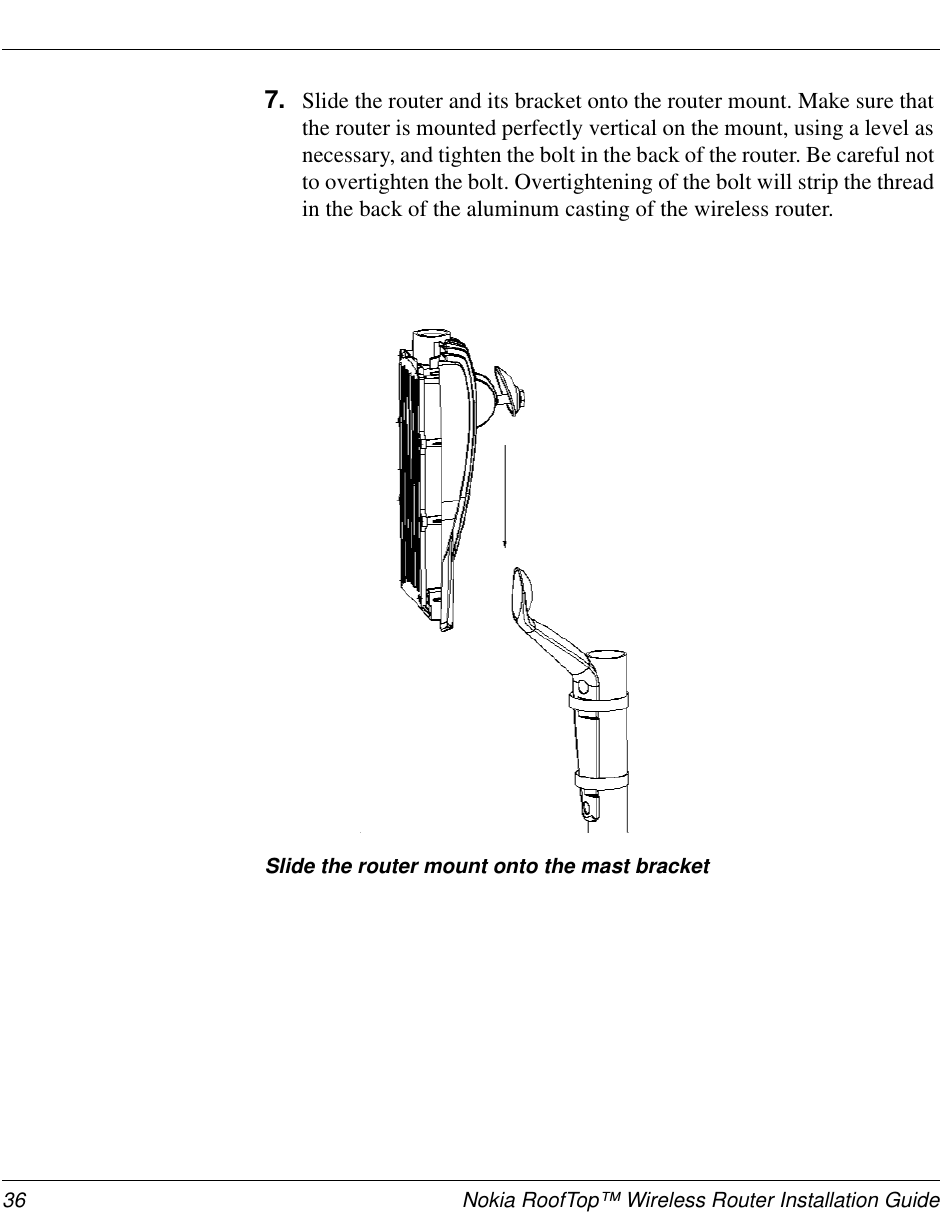 36 Nokia RoofTop™ Wireless Router Installation Guide7. Slide the router and its bracket onto the router mount. Make sure thatthe router is mounted perfectly vertical on the mount, using a level asnecessary, and tighten the bolt in the back of the router. Be careful notto overtighten the bolt. Overtightening of the bolt will strip the threadin the back of the aluminum casting of the wireless router.Slide the router mount onto the mast bracket