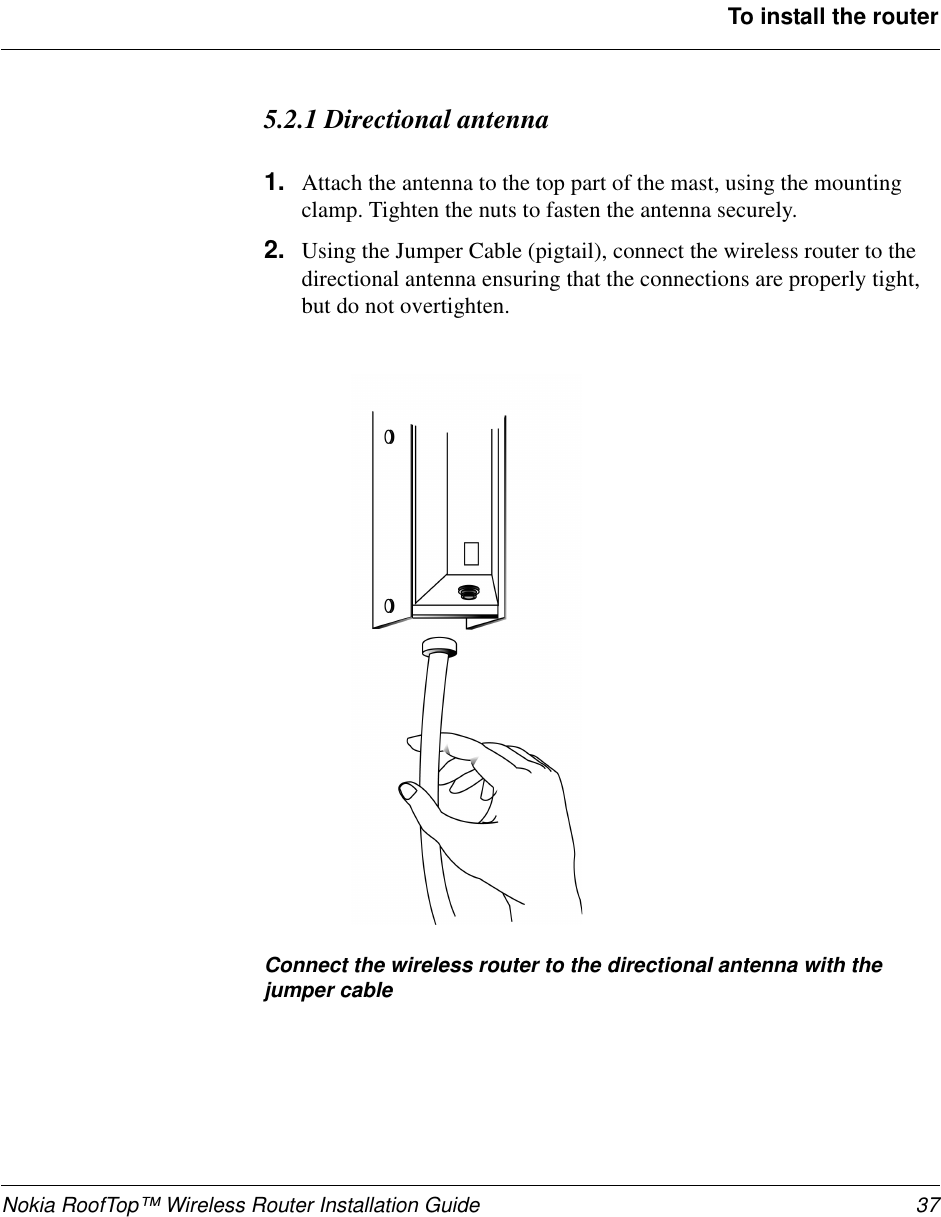 Nokia RoofTop™ Wireless Router Installation Guide 37To install the router5.2.1 Directional antenna1. Attach the antenna to the top part of the mast, using the mountingclamp. Tighten the nuts to fasten the antenna securely.2. Using the Jumper Cable (pigtail), connect the wireless router to thedirectional antenna ensuring that the connections are properly tight,but do not overtighten.Connect the wireless router to the directional antenna with thejumper cable