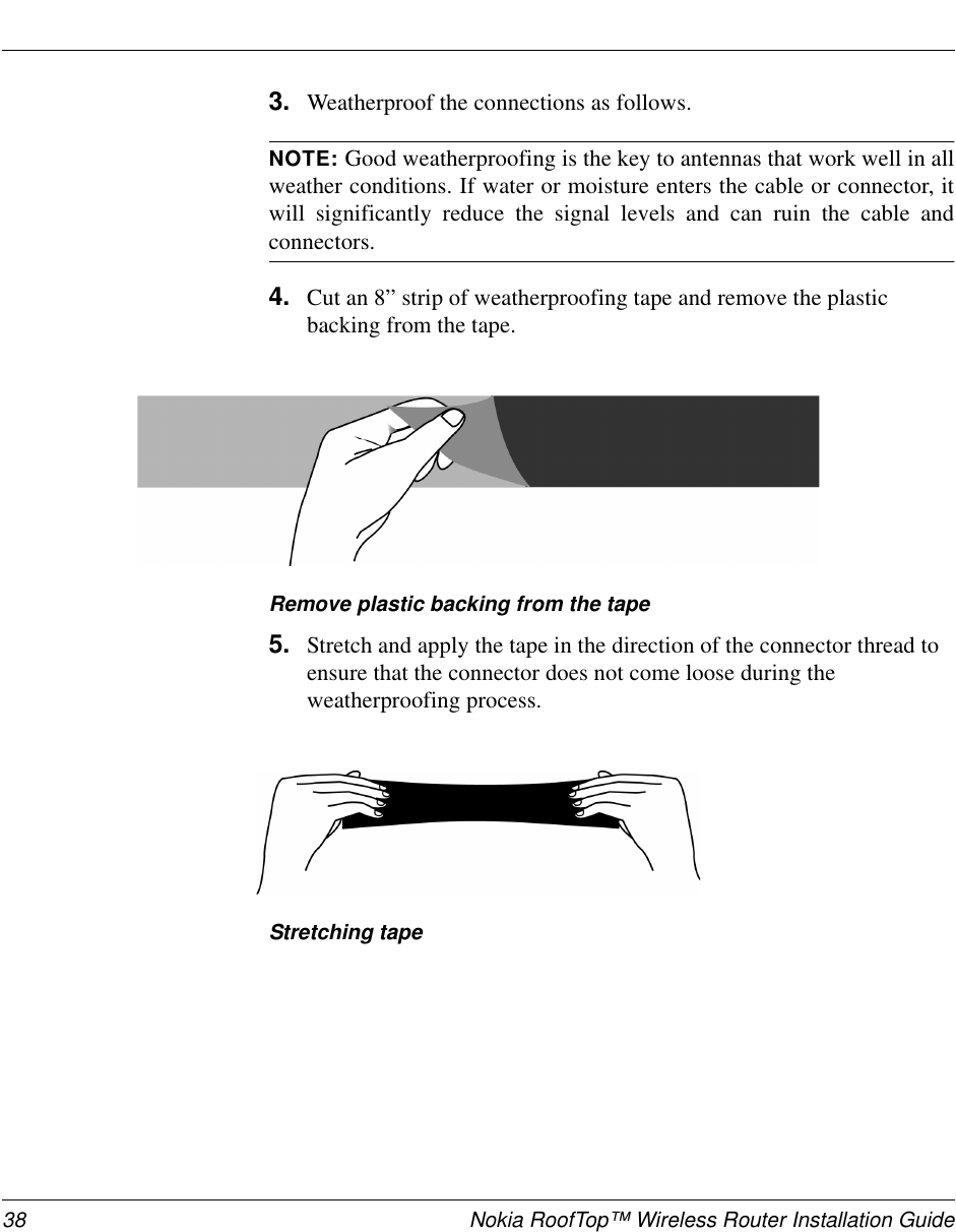 38 Nokia RoofTop™ Wireless Router Installation Guide3. Weatherproof the connections as follows.NOTE: Good weatherproofing is the key to antennas that work well in allweather conditions. If water or moisture enters the cable or connector, itwill significantly reduce the signal levels and can ruin the cable andconnectors.4. Cut an 8” strip of weatherproofing tape and remove the plasticbacking from the tape.Remove plastic backing from the tape5. Stretch and apply the tape in the direction of the connector thread toensure that the connector does not come loose during theweatherproofing process.Stretching tape