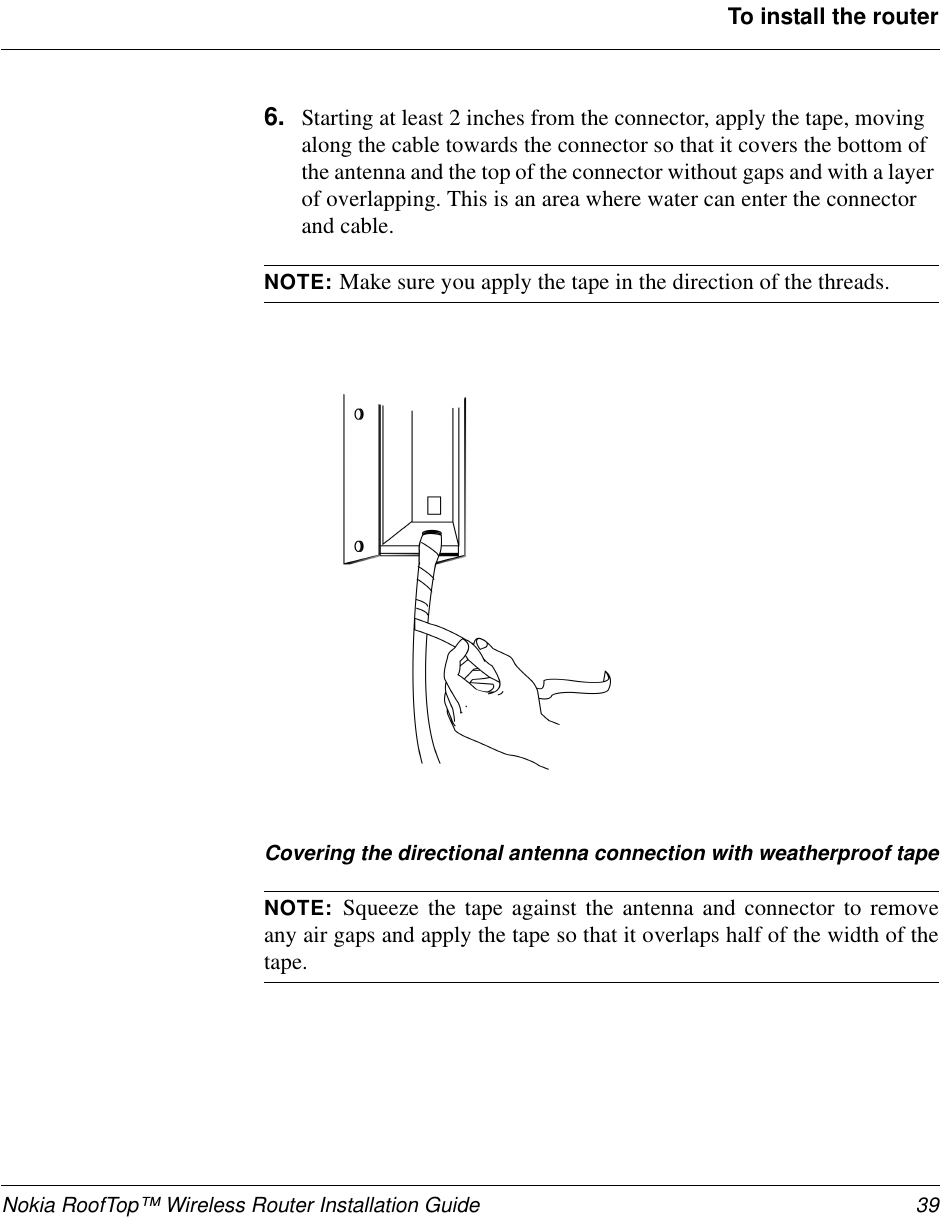 Nokia RoofTop™ Wireless Router Installation Guide 39To install the router6. Starting at least 2 inches from the connector, apply the tape, movingalong the cable towards the connector so that it covers the bottom ofthe antenna and the top of the connector without gaps and with a layerof overlapping. This is an area where water can enter the connectorand cable.NOTE: Make sure you apply the tape in the direction of the threads.Covering the directional antenna connection with weatherproof tapeNOTE: Squeeze the tape against the antenna and connector to removeany air gaps and apply the tape so that it overlaps half of the width of thetape.