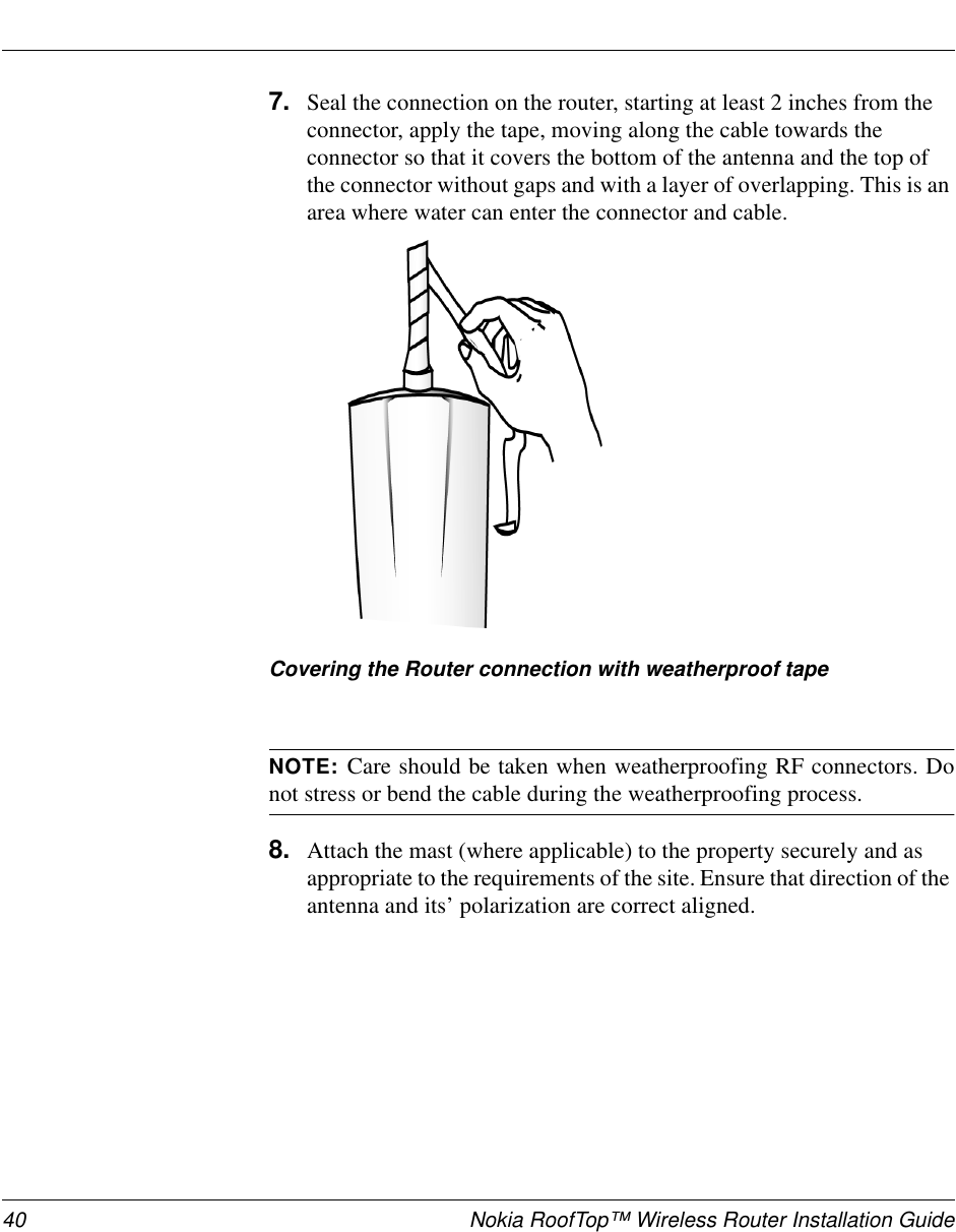 40 Nokia RoofTop™ Wireless Router Installation Guide7. Seal the connection on the router, starting at least 2 inches from theconnector, apply the tape, moving along the cable towards theconnector so that it covers the bottom of the antenna and the top ofthe connector without gaps and with a layer of overlapping. This is anarea where water can enter the connector and cable.Covering the Router connection with weatherproof tapeNOTE: Care should be taken when weatherproofing RF connectors. Donot stress or bend the cable during the weatherproofing process.8. Attach the mast (where applicable) to the property securely and asappropriate to the requirements of the site. Ensure that direction of theantenna and its’ polarization are correct aligned.