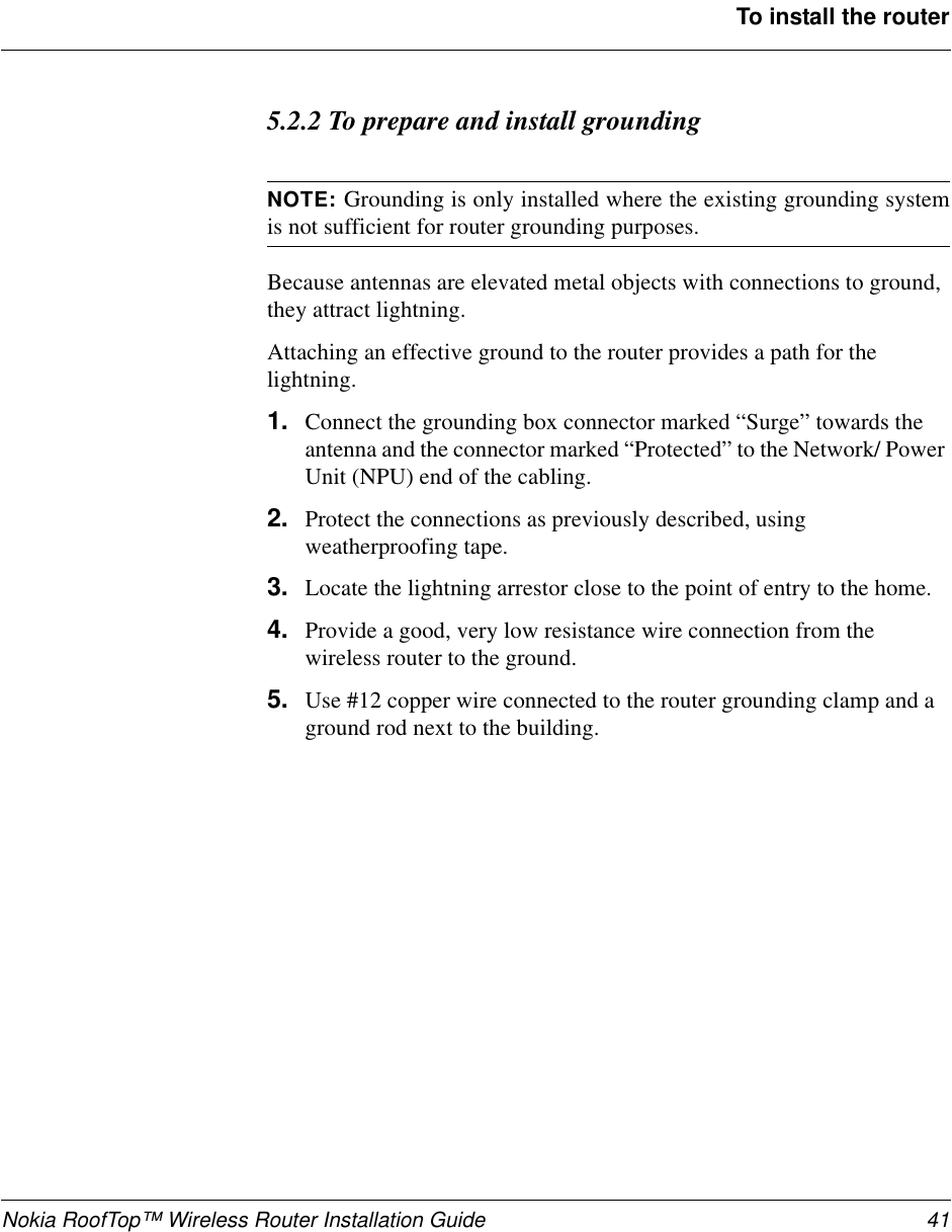 Nokia RoofTop™ Wireless Router Installation Guide 41To install the router5.2.2 To prepare and install groundingNOTE: Grounding is only installed where the existing grounding systemis not sufficient for router grounding purposes.Because antennas are elevated metal objects with connections to ground,they attract lightning.Attaching an effective ground to the router provides a path for thelightning.1. Connect the grounding box connector marked “Surge” towards theantenna and the connector marked “Protected” to the Network/ PowerUnit (NPU) end of the cabling.2. Protect the connections as previously described, usingweatherproofing tape.3. Locate the lightning arrestor close to the point of entry to the home.4. Provide a good, very low resistance wire connection from thewireless router to the ground.5. Use #12 copper wire connected to the router grounding clamp and aground rod next to the building.