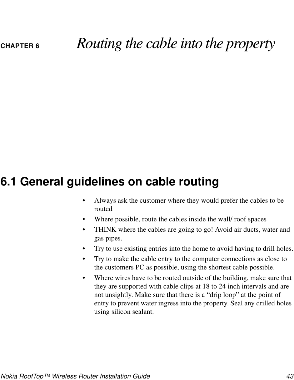 Nokia RoofTop™ Wireless Router Installation Guide 43CHAPTER 6 Routing the cable into the property6.1 General guidelines on cable routing•Always ask the customer where they would prefer the cables to berouted•Where possible, route the cables inside the wall/ roof spaces•THINK where the cables are going to go! Avoid air ducts, water andgas pipes.•Trytouseexistingentriesintothehometoavoidhavingtodrillholes.•Try to make the cable entry to the computer connections as close tothe customers PC as possible, using the shortest cable possible.•Where wires have to be routed outside of the building, make sure thatthey are supported with cable clips at 18 to 24 inch intervals and arenot unsightly. Make sure that there is a “drip loop” at the point ofentry to prevent water ingress into the property. Seal any drilled holesusing silicon sealant.