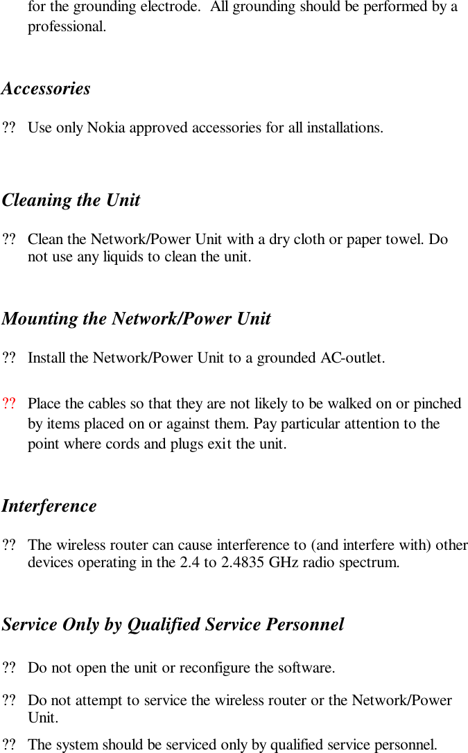 for the grounding electrode.  All grounding should be performed by a professional.  Accessories ??Use only Nokia approved accessories for all installations.   Cleaning the Unit ??Clean the Network/Power Unit with a dry cloth or paper towel. Do not use any liquids to clean the unit. Mounting the Network/Power Unit ??Install the Network/Power Unit to a grounded AC-outlet. ??Place the cables so that they are not likely to be walked on or pinched by items placed on or against them. Pay particular attention to the point where cords and plugs exit the unit.  Interference ??The wireless router can cause interference to (and interfere with) other devices operating in the 2.4 to 2.4835 GHz radio spectrum. Service Only by Qualified Service Personnel ??Do not open the unit or reconfigure the software.  ??Do not attempt to service the wireless router or the Network/Power Unit. ??The system should be serviced only by qualified service personnel.  