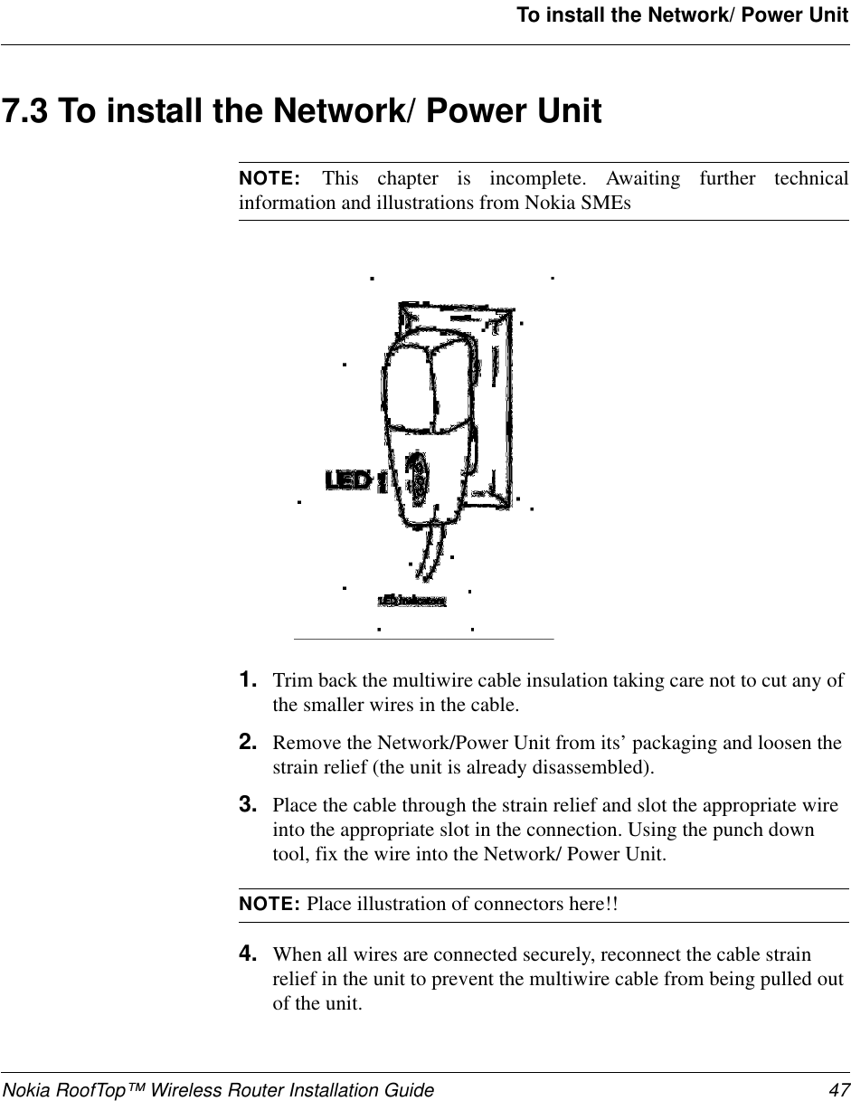 Nokia RoofTop™ Wireless Router Installation Guide 47To install the Network/ Power Unit7.3 To install the Network/ Power UnitNOTE: This chapter is incomplete. Awaiting further technicalinformation and illustrations from Nokia SMEs1. Trim back the multiwire cable insulation taking care not to cut any ofthe smaller wires in the cable.2. Remove the Network/Power Unit from its’ packaging and loosen thestrain relief (the unit is already disassembled).3. Place the cable through the strain relief and slot the appropriate wireinto the appropriate slot in the connection. Using the punch downtool, fix the wire into the Network/ Power Unit.NOTE: Place illustration of connectors here!!4. When all wires are connected securely, reconnect the cable strainrelief in the unit to prevent the multiwire cable from being pulled outof the unit.