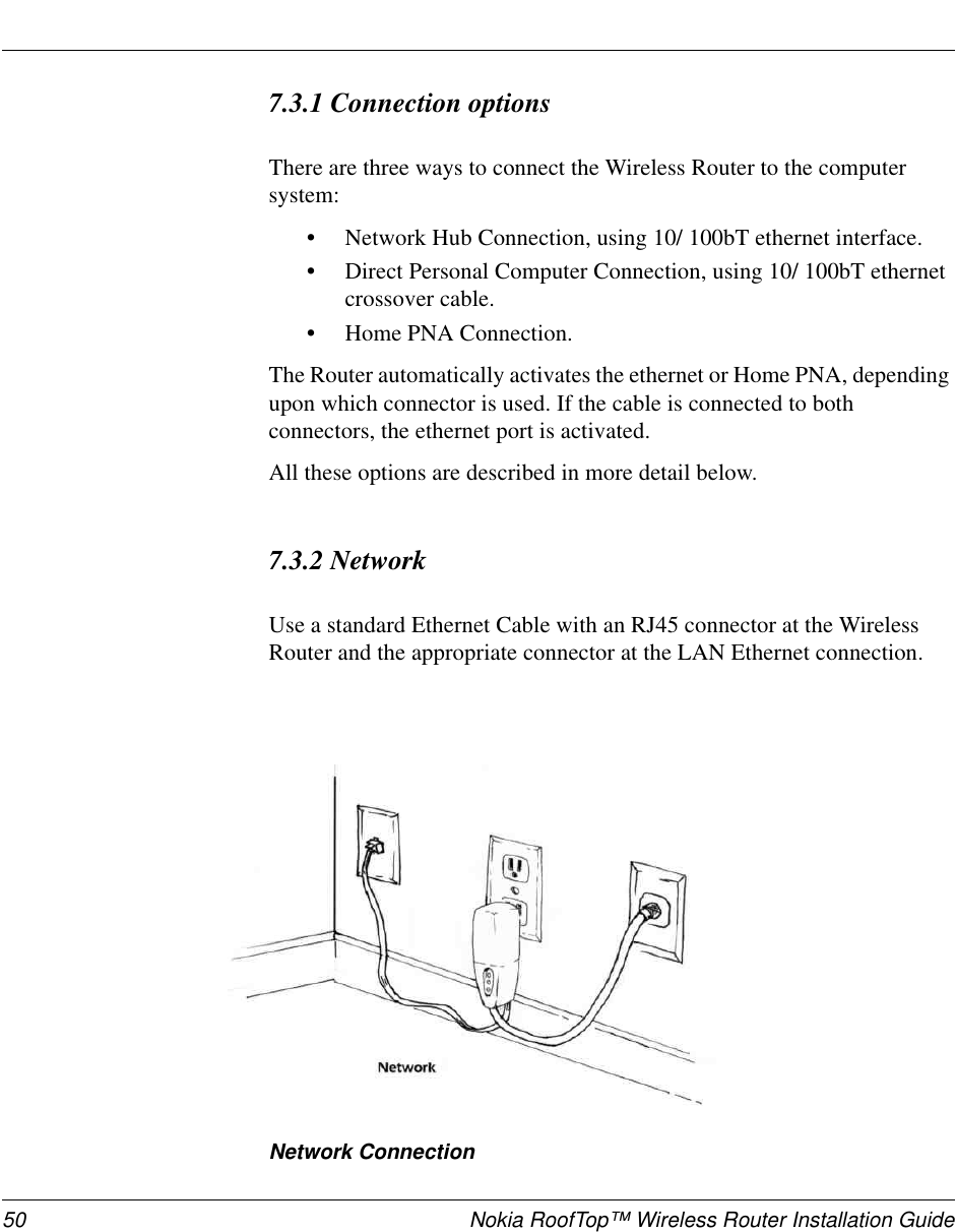 50 Nokia RoofTop™ Wireless Router Installation Guide7.3.1 Connection optionsThere are three ways to connect the Wireless Router to the computersystem:•Network Hub Connection, using 10/ 100bT ethernet interface.•Direct Personal Computer Connection, using 10/ 100bT ethernetcrossover cable.•Home PNA Connection.The Router automatically activates the ethernet or Home PNA, dependingupon which connector is used. If the cable is connected to bothconnectors, the ethernet port is activated.All these options are described in more detail below.7.3.2 NetworkUse a standard Ethernet Cable with an RJ45 connector at the WirelessRouter and the appropriate connector at the LAN Ethernet connection.Network Connection