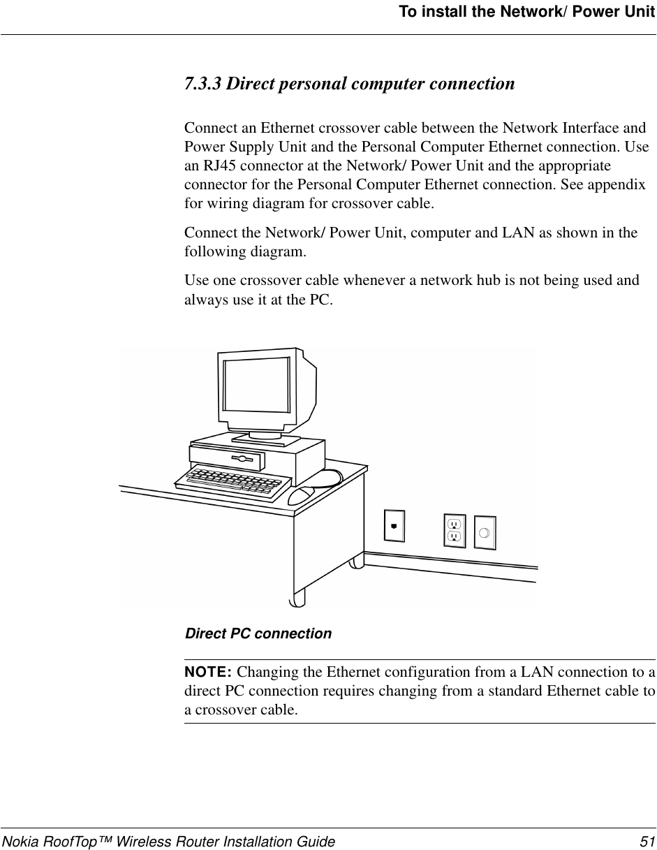 Nokia RoofTop™ Wireless Router Installation Guide 51To install the Network/ Power Unit7.3.3 Direct personal computer connectionConnect an Ethernet crossover cable between the Network Interface andPower Supply Unit and the Personal Computer Ethernet connection. Usean RJ45 connector at the Network/ Power Unit and the appropriateconnector for the Personal Computer Ethernet connection. See appendixfor wiring diagram for crossover cable.Connect the Network/ Power Unit, computer and LAN as shown in thefollowing diagram.Use one crossover cable whenever a network hub is not being used andalwaysuseitatthePC.Direct PC connectionNOTE: Changing the Ethernet configuration from a LAN connection to adirect PC connection requires changing from a standard Ethernet cable toa crossover cable.