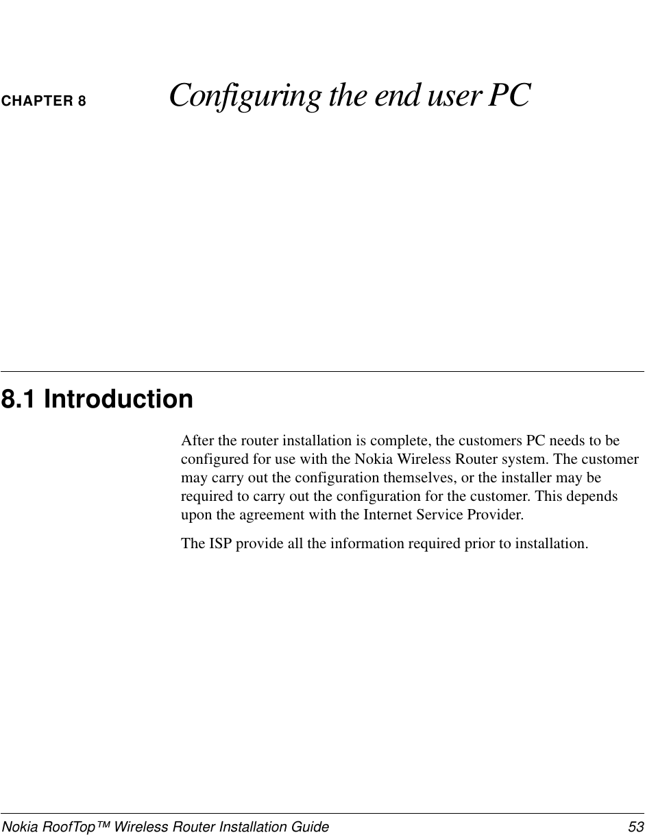 Nokia RoofTop™ Wireless Router Installation Guide 53CHAPTER 8 Configuring the end user PC8.1 IntroductionAfter the router installation is complete, the customers PC needs to beconfigured for use with the Nokia Wireless Router system. The customermay carry out the configuration themselves, or the installer may berequired to carry out the configuration for the customer. This dependsupon the agreement with the Internet Service Provider.The ISP provide all the information required prior to installation.