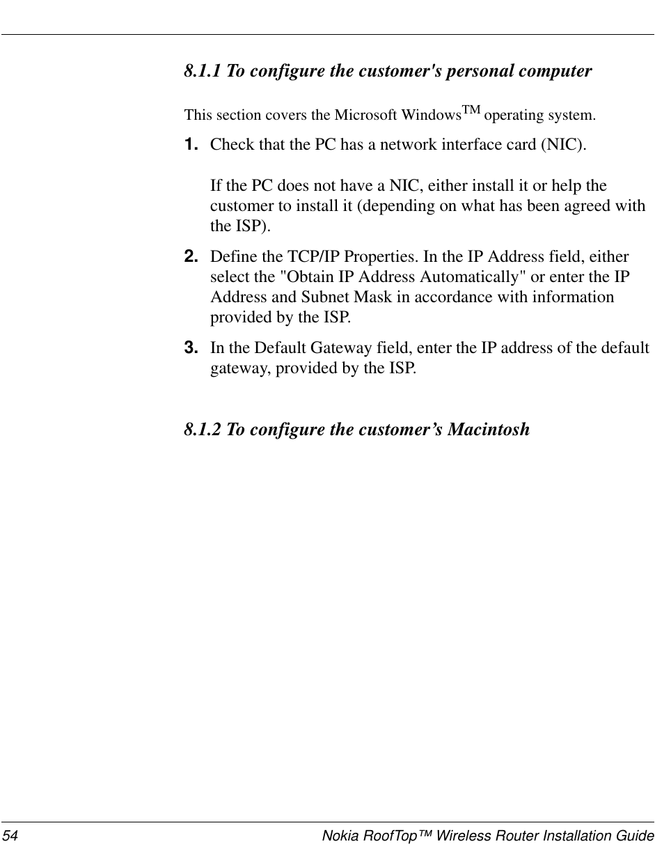 54 Nokia RoofTop™ Wireless Router Installation Guide8.1.1 To configure the customer&apos;s personal computerThis section covers the Microsoft WindowsTM operating system.1. Check that the PC has a network interface card (NIC).If the PC does not have a NIC, either install it or help thecustomer to install it (depending on what has been agreed withthe ISP).2. Define the TCP/IP Properties. In the IP Address field, eitherselect the &quot;Obtain IP Address Automatically&quot; or enter the IPAddress and Subnet Mask in accordance with informationprovided by the ISP.3. In the Default Gateway field, enter the IP address of the defaultgateway, provided by the ISP.8.1.2 To configure the customer’s Macintosh