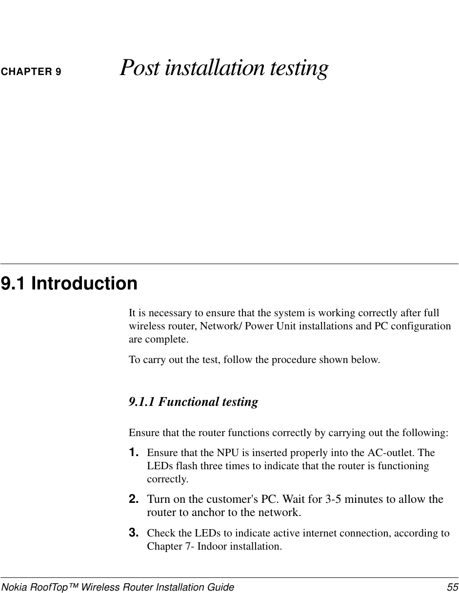 Nokia RoofTop™ Wireless Router Installation Guide 55CHAPTER 9 Post installation testing9.1 IntroductionIt is necessary to ensure that the system is working correctly after fullwireless router, Network/ Power Unit installations and PC configurationare complete.To carry out the test, follow the procedure shown below.9.1.1 Functional testingEnsure that the router functions correctly by carrying out the following:1. Ensure that the NPU is inserted properly into the AC-outlet. TheLEDs flash three times to indicate that the router is functioningcorrectly.2. Turn on the customer&apos;s PC. Wait for 3-5 minutes to allow therouter to anchor to the network.3. Check the LEDs to indicate active internet connection, according toChapter 7- Indoor installation.