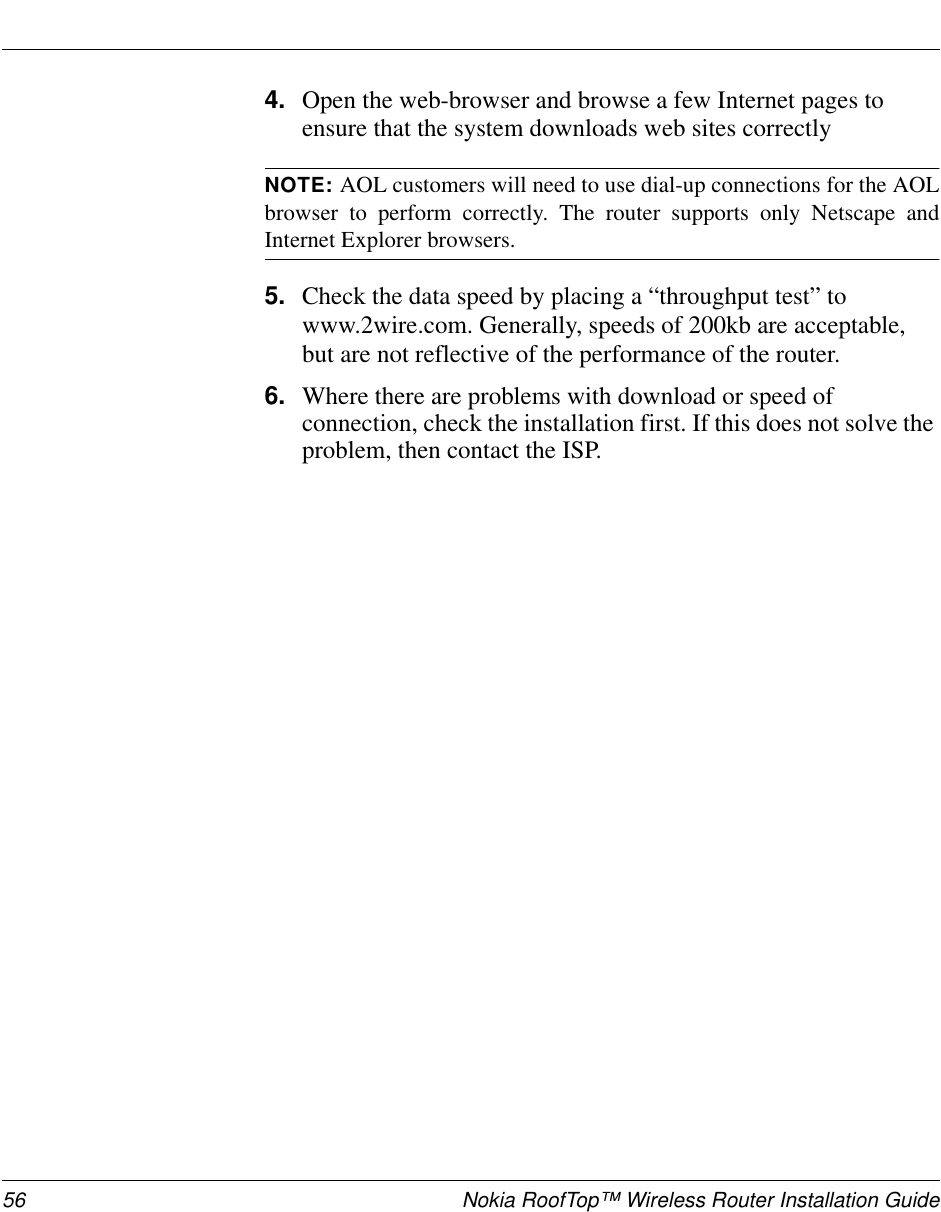 56 Nokia RoofTop™ Wireless Router Installation Guide4. Open the web-browser and browse a few Internet pages toensure that the system downloads web sites correctlyNOTE: AOL customers will need to use dial-up connections for the AOLbrowser to perform correctly. The router supports only Netscape andInternet Explorer browsers.5. Check the data speed by placing a “throughput test” towww.2wire.com. Generally, speeds of 200kb are acceptable,but are not reflective of the performance of the router.6. Where there are problems with download or speed ofconnection, check the installation first. If this does not solve theproblem, then contact the ISP.