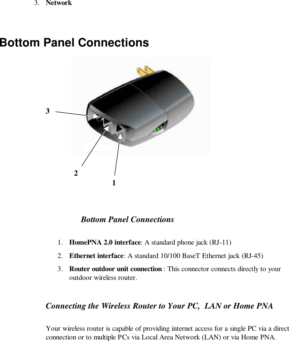 3. Network  Bottom Panel Connections            Bottom Panel Connections 1. HomePNA 2.0 interface: A standard phone jack (RJ-11) 2. Ethernet interface: A standard 10/100 BaseT Ethernet jack (RJ-45)  3. Router outdoor unit connection : This connector connects directly to your outdoor wireless router. Connecting the Wireless Router to Your PC,  LAN or Home PNA Your wireless router is capable of providing internet access for a single PC via a direct connection or to multiple PCs via Local Area Network (LAN) or via Home PNA.   1 2 3 