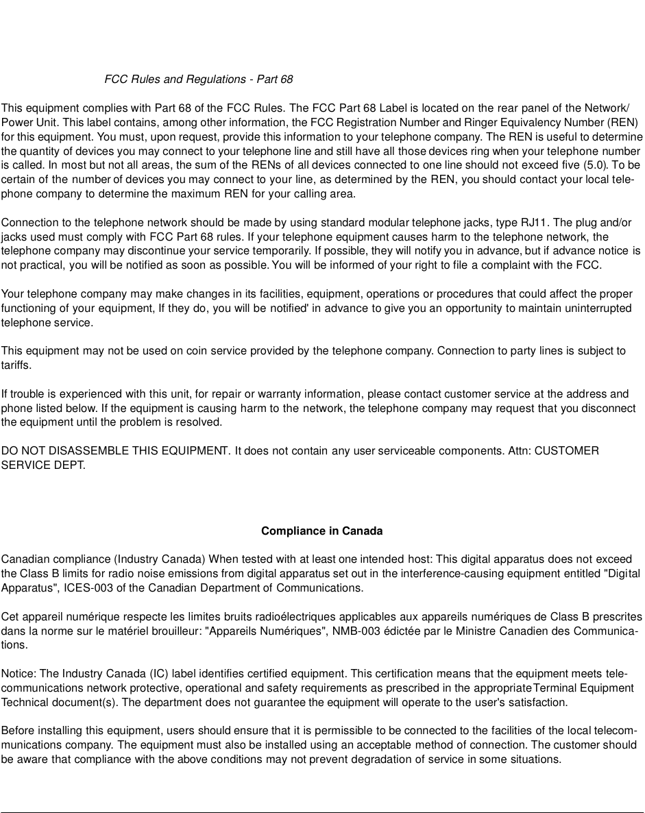 FCC Rules and Regulations - Part 68 This equipment complies with Part 68 of the FCC Rules. The FCC Part 68 Label is located on the rear panel of the Network/ Power Unit. This label contains, among other information, the FCC Registration Number and Ringer Equivalency Number (REN) for this equipment. You must, upon request, provide this information to your telephone company. The REN is useful to determine the quantity of devices you may connect to your telephone line and still have all those devices ring when your telephone number is called. In most but not all areas, the sum of the RENs of all devices connected to one line should not exceed five (5.0). To be certain of the number of devices you may connect to your line, as determined by the REN, you should contact your local tele-phone company to determine the maximum REN for your calling area. Connection to the telephone network should be made by using standard modular telephone jacks, type RJ11. The plug and/or jacks used must comply with FCC Part 68 rules. If your telephone equipment causes harm to the telephone network, the telephone company may discontinue your service temporarily. If possible, they will notify you in advance, but if advance notice is not practical, you will be notified as soon as possible. You will be informed of your right to file a complaint with the FCC. Your telephone company may make changes in its facilities, equipment, operations or procedures that could affect the proper functioning of your equipment, If they do, you will be notified&apos; in advance to give you an opportunity to maintain uninterrupted telephone service. This equipment may not be used on coin service provided by the telephone company. Connection to party lines is subject to tariffs. If trouble is experienced with this unit, for repair or warranty information, please contact customer service at the address and phone listed below. If the equipment is causing harm to the network, the telephone company may request that you disconnect the equipment until the problem is resolved. DO NOT DISASSEMBLE THIS EQUIPMENT. It does not contain any user serviceable components. Attn: CUSTOMER SERVICE DEPT.Compliance in CanadaCanadian compliance (Industry Canada) When tested with at least one intended host: This digital apparatus does not exceed the Class B limits for radio noise emissions from digital apparatus set out in the interference-causing equipment entitled &quot;Digital Apparatus&quot;, ICES-003 of the Canadian Department of Communications. Cet appareil numérique respecte les limites bruits radioélectriques applicables aux appareils numériques de Class B prescrites dans la norme sur le matériel brouilleur: &quot;Appareils Numériques&quot;, NMB-003 édictée par le Ministre Canadien des Communica-tions. Notice: The Industry Canada (IC) label identifies certified equipment. This certification means that the equipment meets tele-communications network protective, operational and safety requirements as prescribed in the appropriate Terminal Equipment Technical document(s). The department does not guarantee the equipment will operate to the user&apos;s satisfaction. Before installing this equipment, users should ensure that it is permissible to be connected to the facilities of the local telecom-munications company. The equipment must also be installed using an acceptable method of connection. The customer should be aware that compliance with the above conditions may not prevent degradation of service in some situations. 