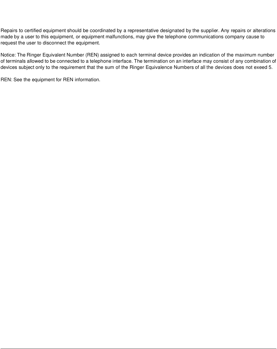 Repairs to certified equipment should be coordinated by a representative designated by the supplier. Any repairs or alterations made by a user to this equipment, or equipment malfunctions, may give the telephone communications company cause to request the user to disconnect the equipment. Notice: The Ringer Equivalent Number (REN) assigned to each terminal device provides an indication of the maximum number of terminals allowed to be connected to a telephone interface. The termination on an interface may consist of any combination of devices subject only to the requirement that the sum of the Ringer Equivalence Numbers of all the devices does not exeed 5. REN: See the equipment for REN information.