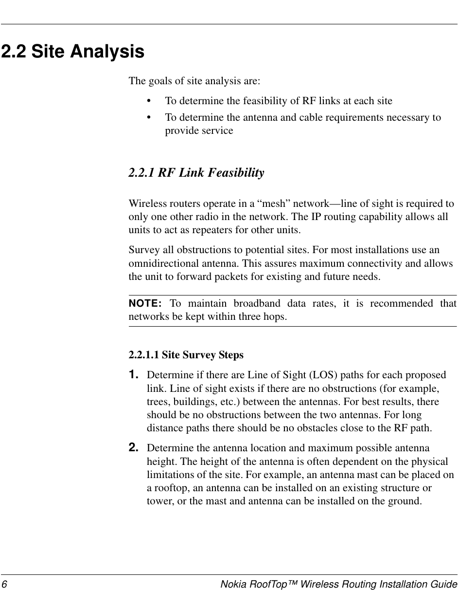 6 Nokia RoofTop™ Wireless Routing Installation Guide2.2 Site AnalysisThe goals of site analysis are:•To determine the feasibility of RF links at each site•To determine the antenna and cable requirements necessary to provide service2.2.1 RF Link FeasibilityWireless routers operate in a “mesh” network—line of sight is required to only one other radio in the network. The IP routing capability allows all units to act as repeaters for other units.Survey all obstructions to potential sites. For most installations use an omnidirectional antenna. This assures maximum connectivity and allows the unit to forward packets for existing and future needs. NOTE:  To maintain broadband data rates, it is recommended thatnetworks be kept within three hops.2.2.1.1 Site Survey Steps1. Determine if there are Line of Sight (LOS) paths for each proposed link. Line of sight exists if there are no obstructions (for example, trees, buildings, etc.) between the antennas. For best results, there should be no obstructions between the two antennas. For long distance paths there should be no obstacles close to the RF path.2. Determine the antenna location and maximum possible antenna height. The height of the antenna is often dependent on the physical limitations of the site. For example, an antenna mast can be placed on a rooftop, an antenna can be installed on an existing structure or tower, or the mast and antenna can be installed on the ground.