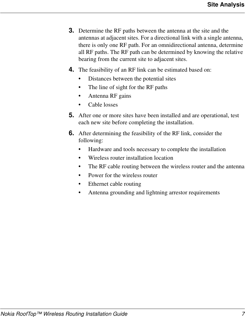 Nokia RoofTop™ Wireless Routing Installation Guide 7Site Analysis3. Determine the RF paths between the antenna at the site and the antennas at adjacent sites. For a directional link with a single antenna, there is only one RF path. For an omnidirectional antenna, determine all RF paths. The RF path can be determined by knowing the relative bearing from the current site to adjacent sites. 4. The feasibility of an RF link can be estimated based on: •Distances between the potential sites •The line of sight for the RF paths•Antenna RF gains •Cable losses 5. After one or more sites have been installed and are operational, test each new site before completing the installation. 6. After determining the feasibility of the RF link, consider the following:•Hardware and tools necessary to complete the installation•Wireless router installation location•The RF cable routing between the wireless router and the antenna•Power for the wireless router•Ethernet cable routing•Antenna grounding and lightning arrestor requirements