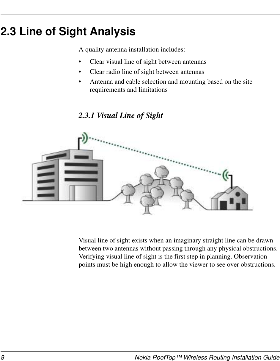 8 Nokia RoofTop™ Wireless Routing Installation Guide2.3 Line of Sight AnalysisA quality antenna installation includes:•Clear visual line of sight between antennas•Clear radio line of sight between antennas•Antenna and cable selection and mounting based on the site requirements and limitations2.3.1 Visual Line of SightVisual line of sight exists when an imaginary straight line can be drawn between two antennas without passing through any physical obstructions. Verifying visual line of sight is the first step in planning. Observation points must be high enough to allow the viewer to see over obstructions.