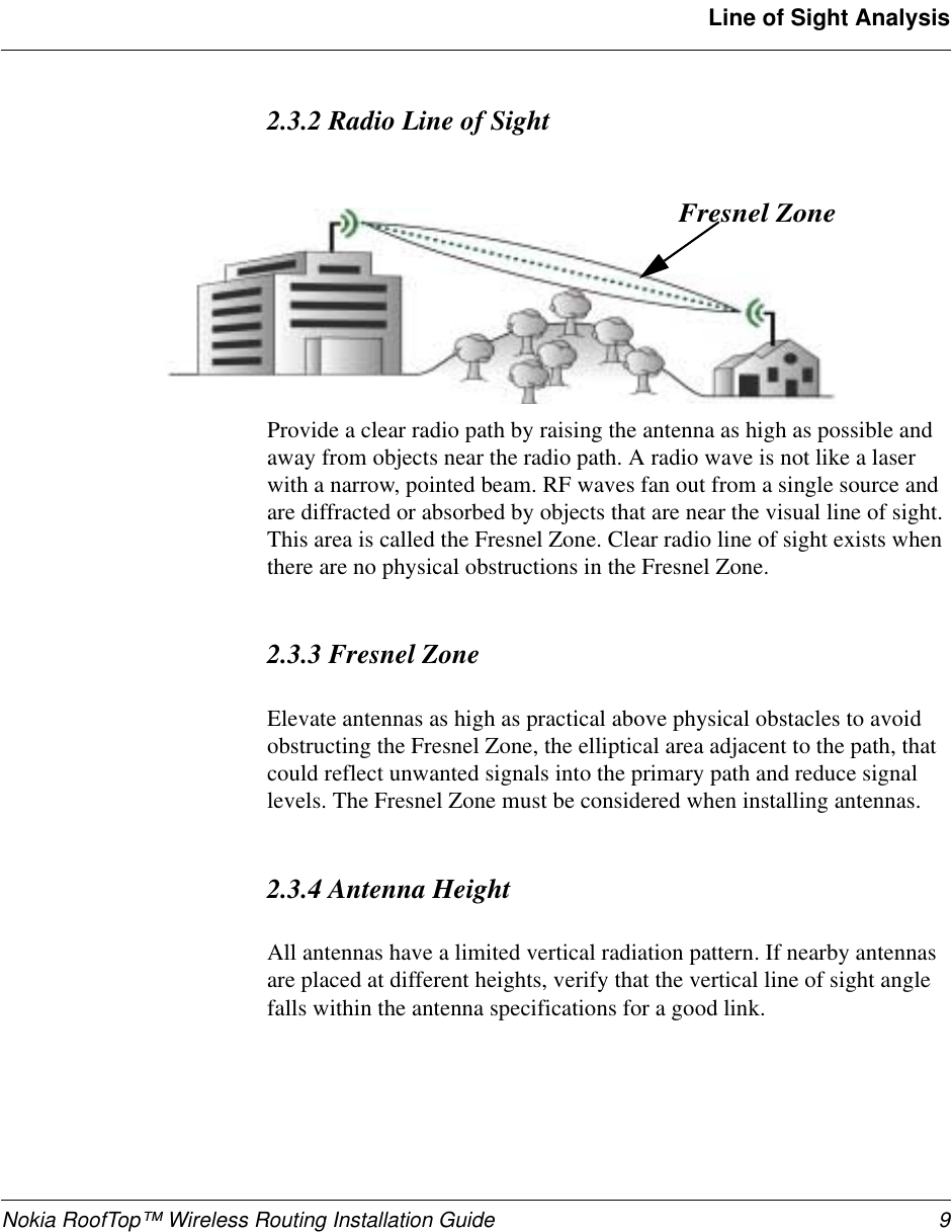 Nokia RoofTop™ Wireless Routing Installation Guide 9Line of Sight Analysis2.3.2 Radio Line of SightProvide a clear radio path by raising the antenna as high as possible and away from objects near the radio path. A radio wave is not like a laser with a narrow, pointed beam. RF waves fan out from a single source and are diffracted or absorbed by objects that are near the visual line of sight. This area is called the Fresnel Zone. Clear radio line of sight exists when there are no physical obstructions in the Fresnel Zone. 2.3.3 Fresnel ZoneElevate antennas as high as practical above physical obstacles to avoid obstructing the Fresnel Zone, the elliptical area adjacent to the path, that could reflect unwanted signals into the primary path and reduce signal levels. The Fresnel Zone must be considered when installing antennas.2.3.4 Antenna HeightAll antennas have a limited vertical radiation pattern. If nearby antennas are placed at different heights, verify that the vertical line of sight angle falls within the antenna specifications for a good link. Fresnel Zone