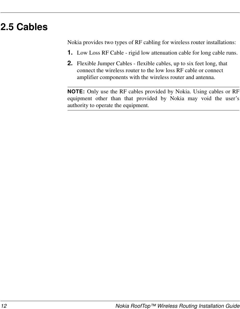 12 Nokia RoofTop™ Wireless Routing Installation Guide2.5 Cables Nokia provides two types of RF cabling for wireless router installations:1. Low Loss RF Cable - rigid low attenuation cable for long cable runs.2. Flexible Jumper Cables - flexible cables, up to six feet long, that connect the wireless router to the low loss RF cable or connect amplifier components with the wireless router and antenna.NOTE: Only use the RF cables provided by Nokia. Using cables or RFequipment other than that provided by Nokia may void the user’sauthority to operate the equipment.