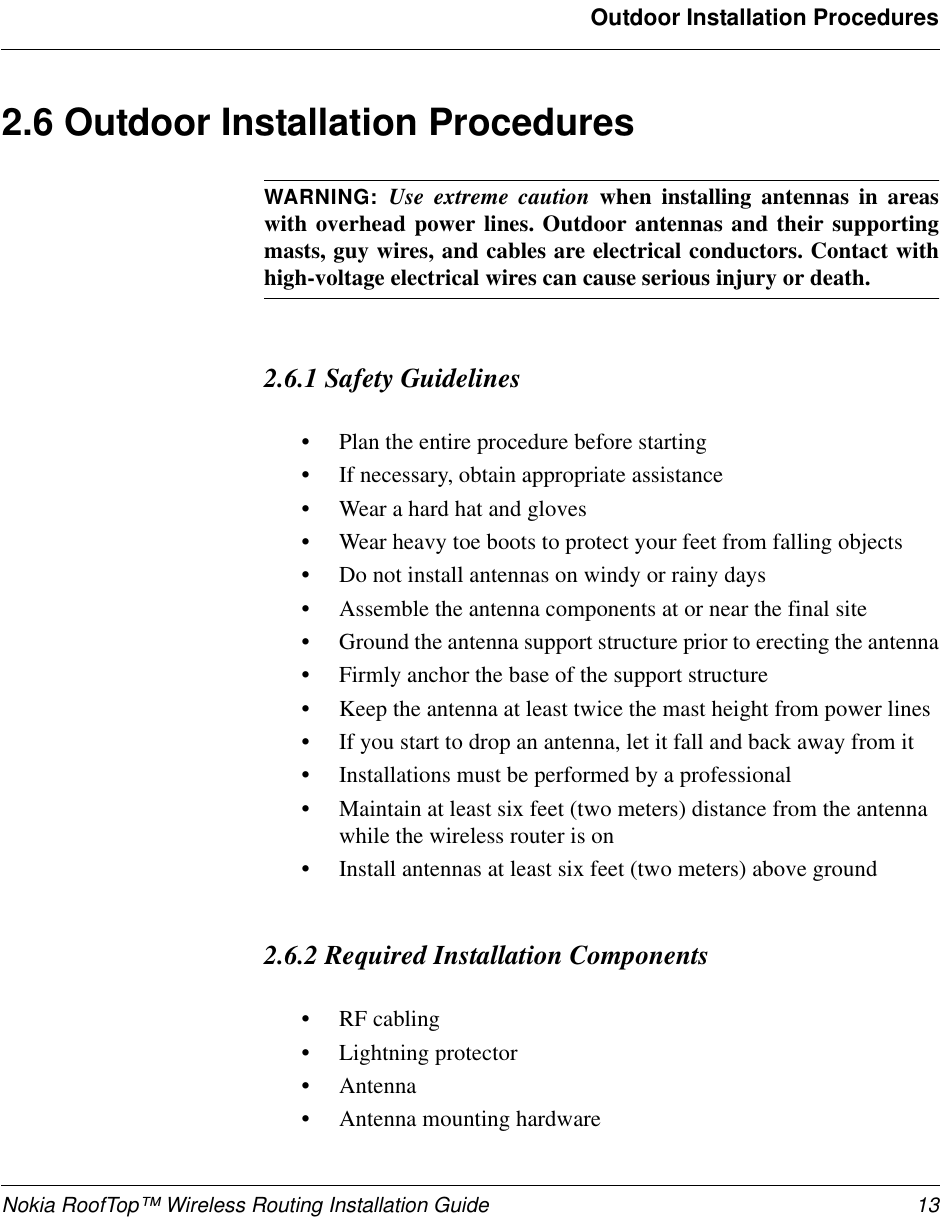 Nokia RoofTop™ Wireless Routing Installation Guide 13Outdoor Installation Procedures2.6 Outdoor Installation ProceduresWARNING:  Use extreme caution when installing antennas in areaswith overhead power lines. Outdoor antennas and their supportingmasts, guy wires, and cables are electrical conductors. Contact withhigh-voltage electrical wires can cause serious injury or death.2.6.1 Safety Guidelines•Plan the entire procedure before starting•If necessary, obtain appropriate assistance•Wear a hard hat and gloves•Wear heavy toe boots to protect your feet from falling objects•Do not install antennas on windy or rainy days•Assemble the antenna components at or near the final site•Ground the antenna support structure prior to erecting the antenna•Firmly anchor the base of the support structure•Keep the antenna at least twice the mast height from power lines•If you start to drop an antenna, let it fall and back away from it•Installations must be performed by a professional•Maintain at least six feet (two meters) distance from the antenna while the wireless router is on•Install antennas at least six feet (two meters) above ground 2.6.2 Required Installation Components•RF cabling•Lightning protector•Antenna•Antenna mounting hardware