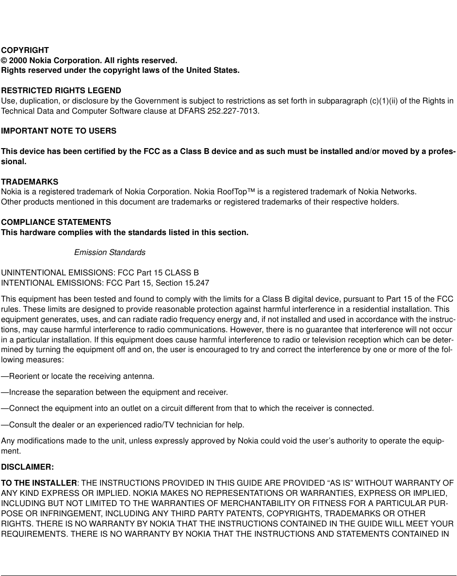 COPYRIGHT© 2000 Nokia Corporation. All rights reserved.Rights reserved under the copyright laws of the United States.RESTRICTED RIGHTS LEGENDUse, duplication, or disclosure by the Government is subject to restrictions as set forth in subparagraph (c)(1)(ii) of the Rights in Technical Data and Computer Software clause at DFARS 252.227-7013.IMPORTANT NOTE TO USERSThis device has been certified by the FCC as a Class B device and as such must be installed and/or moved by a profes-sional. TRADEMARKSNokia is a registered trademark of Nokia Corporation. Nokia RoofTop™ is a registered trademark of Nokia Networks.Other products mentioned in this document are trademarks or registered trademarks of their respective holders. COMPLIANCE STATEMENTSThis hardware complies with the standards listed in this section. Emission Standards UNINTENTIONAL EMISSIONS: FCC Part 15 CLASS BINTENTIONAL EMISSIONS: FCC Part 15, Section 15.247This equipment has been tested and found to comply with the limits for a Class B digital device, pursuant to Part 15 of the FCC rules. These limits are designed to provide reasonable protection against harmful interference in a residential installation. This equipment generates, uses, and can radiate radio frequency energy and, if not installed and used in accordance with the instruc-tions, may cause harmful interference to radio communications. However, there is no guarantee that interference will not occur in a particular installation. If this equipment does cause harmful interference to radio or television reception which can be deter-mined by turning the equipment off and on, the user is encouraged to try and correct the interference by one or more of the fol-lowing measures:—Reorient or locate the receiving antenna.—Increase the separation between the equipment and receiver.—Connect the equipment into an outlet on a circuit different from that to which the receiver is connected.—Consult the dealer or an experienced radio/TV technician for help.Any modifications made to the unit, unless expressly approved by Nokia could void the user’s authority to operate the equip-ment.DISCLAIMER:TO THE INSTALLER: THE INSTRUCTIONS PROVIDED IN THIS GUIDE ARE PROVIDED “AS IS” WITHOUT WARRANTY OF ANY KIND EXPRESS OR IMPLIED. NOKIA MAKES NO REPRESENTATIONS OR WARRANTIES, EXPRESS OR IMPLIED, INCLUDING BUT NOT LIMITED TO THE WARRANTIES OF MERCHANTABILITY OR FITNESS FOR A PARTICULAR PUR-POSE OR INFRINGEMENT, INCLUDING ANY THIRD PARTY PATENTS, COPYRIGHTS, TRADEMARKS OR OTHER RIGHTS. THERE IS NO WARRANTY BY NOKIA THAT THE INSTRUCTIONS CONTAINED IN THE GUIDE WILL MEET YOUR REQUIREMENTS. THERE IS NO WARRANTY BY NOKIA THAT THE INSTRUCTIONS AND STATEMENTS CONTAINED IN 