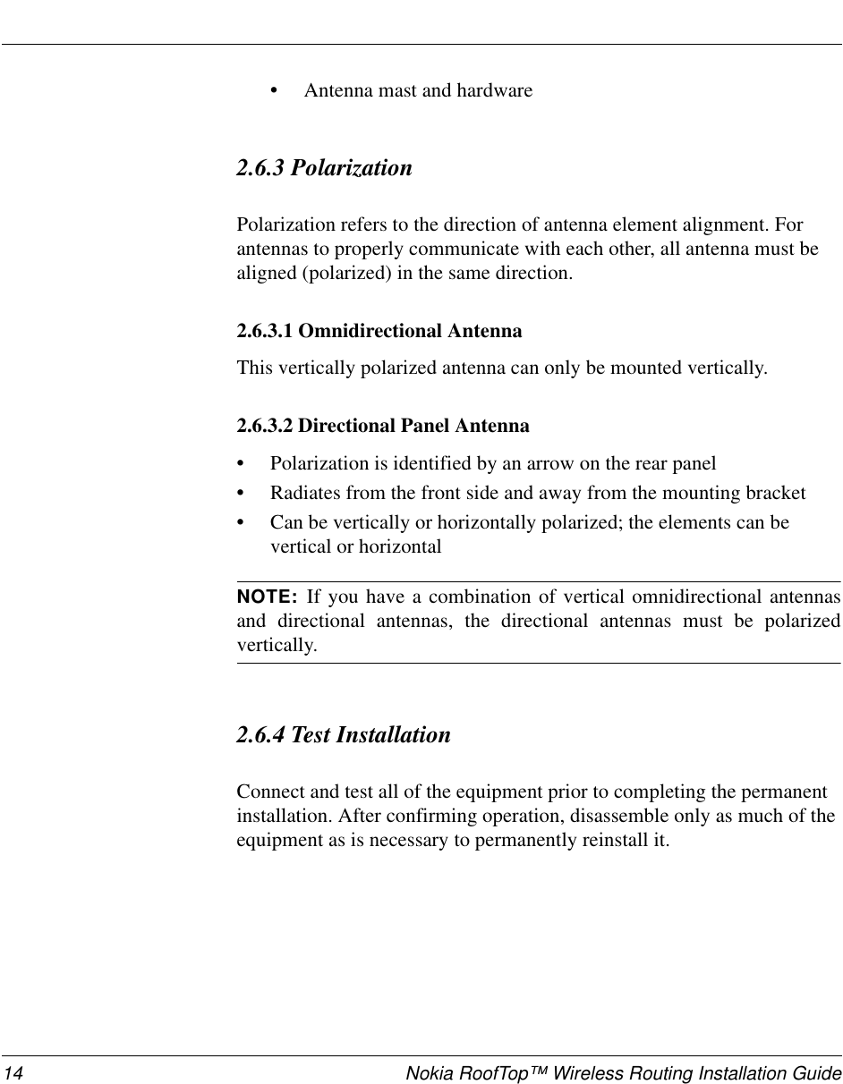 14 Nokia RoofTop™ Wireless Routing Installation Guide•Antenna mast and hardware2.6.3 Polarization Polarization refers to the direction of antenna element alignment. For antennas to properly communicate with each other, all antenna must be aligned (polarized) in the same direction.2.6.3.1 Omnidirectional Antenna This vertically polarized antenna can only be mounted vertically.2.6.3.2 Directional Panel Antenna •Polarization is identified by an arrow on the rear panel•Radiates from the front side and away from the mounting bracket•Can be vertically or horizontally polarized; the elements can be vertical or horizontal NOTE: If you have a combination of vertical omnidirectional antennasand directional antennas, the directional antennas must be polarizedvertically.2.6.4 Test InstallationConnect and test all of the equipment prior to completing the permanent installation. After confirming operation, disassemble only as much of the equipment as is necessary to permanently reinstall it.
