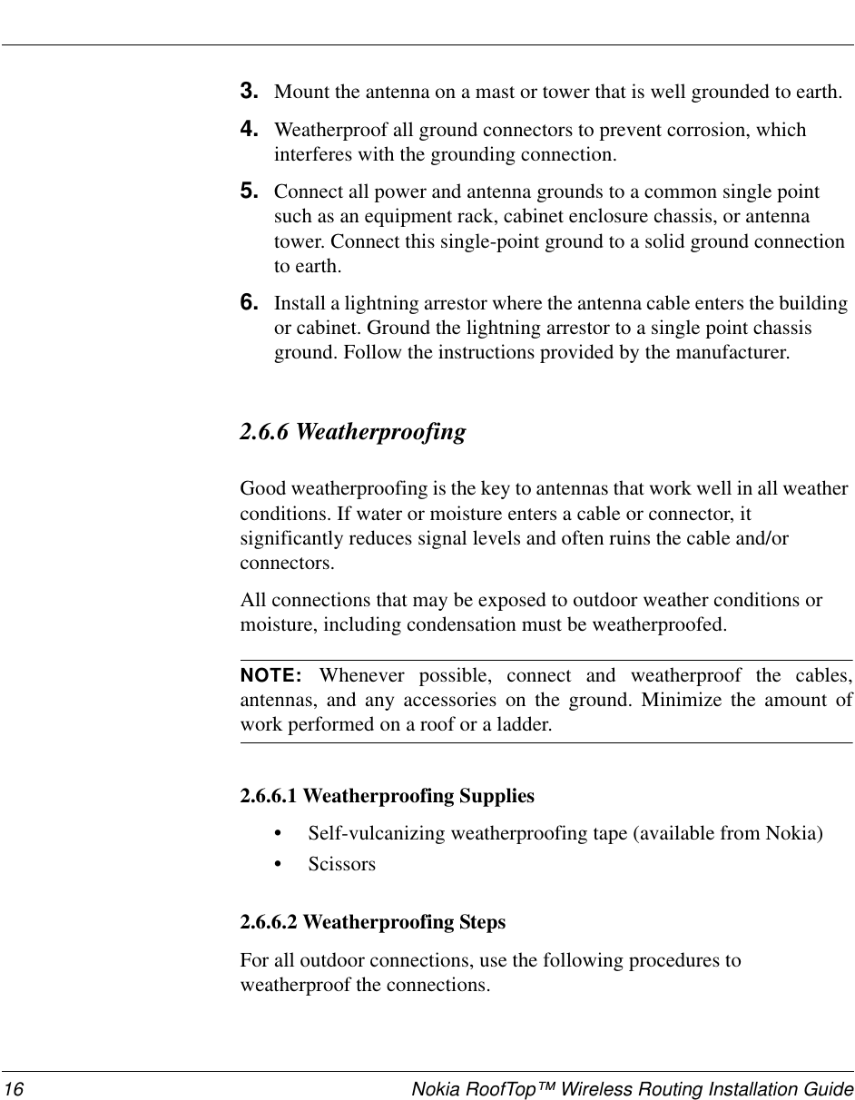 16 Nokia RoofTop™ Wireless Routing Installation Guide3. Mount the antenna on a mast or tower that is well grounded to earth.4. Weatherproof all ground connectors to prevent corrosion, which interferes with the grounding connection.5. Connect all power and antenna grounds to a common single point such as an equipment rack, cabinet enclosure chassis, or antenna tower. Connect this single-point ground to a solid ground connection to earth.6. Install a lightning arrestor where the antenna cable enters the building or cabinet. Ground the lightning arrestor to a single point chassis ground. Follow the instructions provided by the manufacturer.2.6.6 Weatherproofing Good weatherproofing is the key to antennas that work well in all weather conditions. If water or moisture enters a cable or connector, it significantly reduces signal levels and often ruins the cable and/or connectors. All connections that may be exposed to outdoor weather conditions or moisture, including condensation must be weatherproofed.NOTE:  Whenever possible, connect and weatherproof the cables,antennas, and any accessories on the ground. Minimize the amount ofwork performed on a roof or a ladder.2.6.6.1 Weatherproofing Supplies•Self-vulcanizing weatherproofing tape (available from Nokia)•Scissors2.6.6.2 Weatherproofing StepsFor all outdoor connections, use the following procedures to weatherproof the connections.