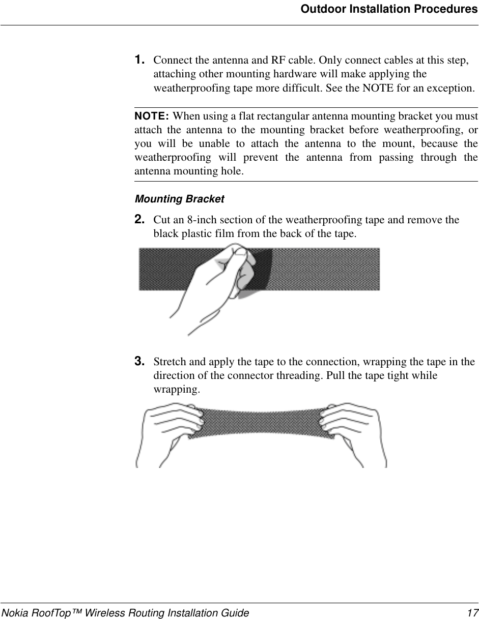 Nokia RoofTop™ Wireless Routing Installation Guide 17Outdoor Installation Procedures1. Connect the antenna and RF cable. Only connect cables at this step, attaching other mounting hardware will make applying the weatherproofing tape more difficult. See the NOTE for an exception.NOTE: When using a flat rectangular antenna mounting bracket you mustattach the antenna to the mounting bracket before weatherproofing, oryou will be unable to attach the antenna to the mount, because theweatherproofing will prevent the antenna from passing through theantenna mounting hole.Mounting Bracket2. Cut an 8-inch section of the weatherproofing tape and remove the black plastic film from the back of the tape. 3. Stretch and apply the tape to the connection, wrapping the tape in the direction of the connector threading. Pull the tape tight while wrapping. 