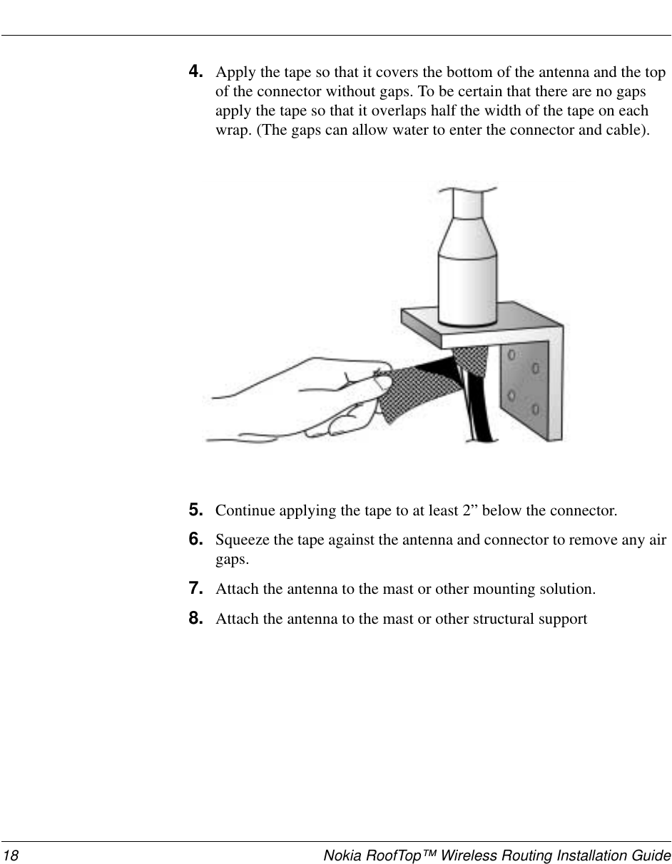 18 Nokia RoofTop™ Wireless Routing Installation Guide4. Apply the tape so that it covers the bottom of the antenna and the top of the connector without gaps. To be certain that there are no gaps apply the tape so that it overlaps half the width of the tape on each wrap. (The gaps can allow water to enter the connector and cable). 5. Continue applying the tape to at least 2” below the connector.6. Squeeze the tape against the antenna and connector to remove any air gaps.7. Attach the antenna to the mast or other mounting solution.8. Attach the antenna to the mast or other structural support
