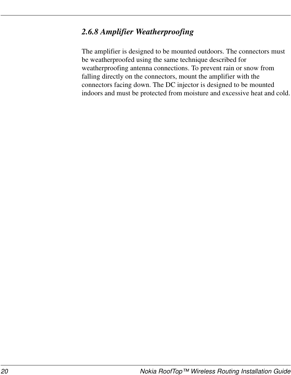 20 Nokia RoofTop™ Wireless Routing Installation Guide2.6.8 Amplifier WeatherproofingThe amplifier is designed to be mounted outdoors. The connectors must be weatherproofed using the same technique described for weatherproofing antenna connections. To prevent rain or snow from falling directly on the connectors, mount the amplifier with the connectors facing down. The DC injector is designed to be mounted indoors and must be protected from moisture and excessive heat and cold.