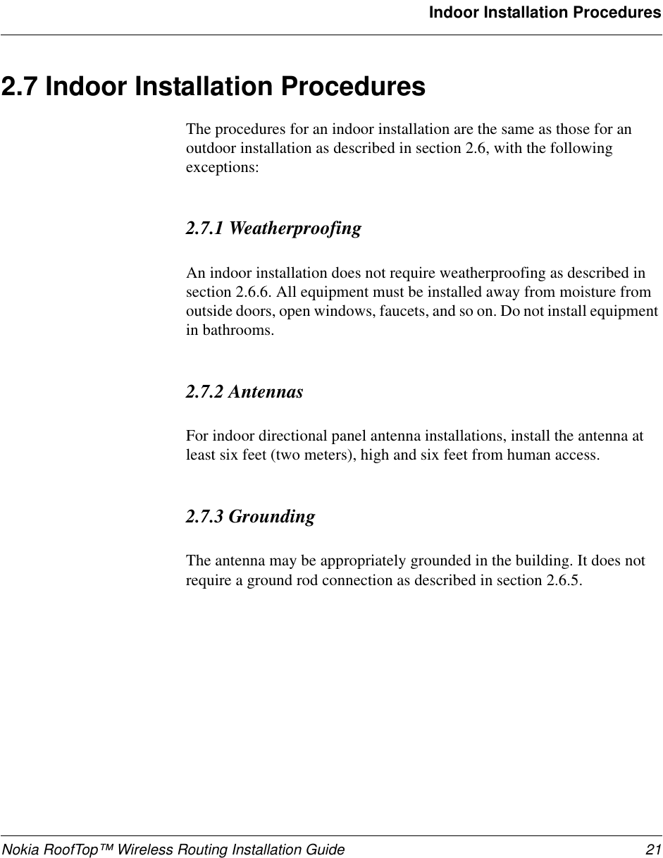 Nokia RoofTop™ Wireless Routing Installation Guide 21Indoor Installation Procedures2.7 Indoor Installation ProceduresThe procedures for an indoor installation are the same as those for an outdoor installation as described in section 2.6, with the following exceptions:2.7.1 WeatherproofingAn indoor installation does not require weatherproofing as described in section 2.6.6. All equipment must be installed away from moisture from outside doors, open windows, faucets, and so on. Do not install equipment in bathrooms.2.7.2 AntennasFor indoor directional panel antenna installations, install the antenna at least six feet (two meters), high and six feet from human access.2.7.3 GroundingThe antenna may be appropriately grounded in the building. It does not require a ground rod connection as described in section 2.6.5.