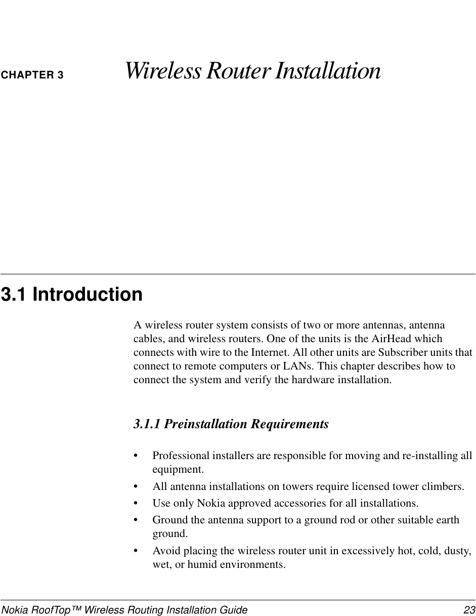 Nokia RoofTop™ Wireless Routing Installation Guide  23CHAPTER 3 Wireless Router Installation3.1 IntroductionA wireless router system consists of two or more antennas, antenna cables, and wireless routers. One of the units is the AirHead which connects with wire to the Internet. All other units are Subscriber units that connect to remote computers or LANs. This chapter describes how to connect the system and verify the hardware installation.3.1.1 Preinstallation Requirements•Professional installers are responsible for moving and re-installing all equipment.•All antenna installations on towers require licensed tower climbers. •Use only Nokia approved accessories for all installations.•Ground the antenna support to a ground rod or other suitable earth ground.•Avoid placing the wireless router unit in excessively hot, cold, dusty, wet, or humid environments.