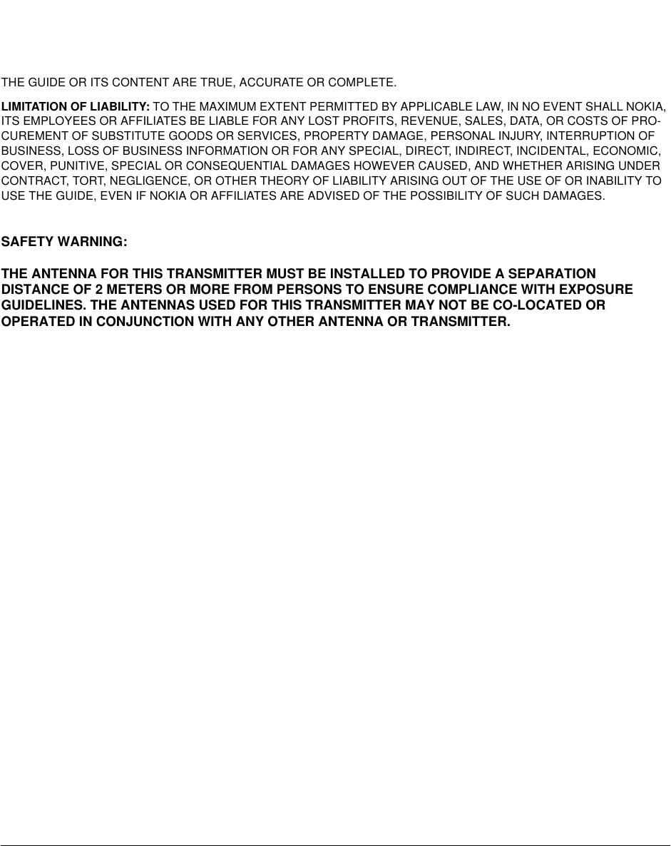 THE GUIDE OR ITS CONTENT ARE TRUE, ACCURATE OR COMPLETE. LIMITATION OF LIABILITY: TO THE MAXIMUM EXTENT PERMITTED BY APPLICABLE LAW, IN NO EVENT SHALL NOKIA, ITS EMPLOYEES OR AFFILIATES BE LIABLE FOR ANY LOST PROFITS, REVENUE, SALES, DATA, OR COSTS OF PRO-CUREMENT OF SUBSTITUTE GOODS OR SERVICES, PROPERTY DAMAGE, PERSONAL INJURY, INTERRUPTION OF BUSINESS, LOSS OF BUSINESS INFORMATION OR FOR ANY SPECIAL, DIRECT, INDIRECT, INCIDENTAL, ECONOMIC, COVER, PUNITIVE, SPECIAL OR CONSEQUENTIAL DAMAGES HOWEVER CAUSED, AND WHETHER ARISING UNDER CONTRACT, TORT, NEGLIGENCE, OR OTHER THEORY OF LIABILITY ARISING OUT OF THE USE OF OR INABILITY TO USE THE GUIDE, EVEN IF NOKIA OR AFFILIATES ARE ADVISED OF THE POSSIBILITY OF SUCH DAMAGES.SAFETY WARNING:THE ANTENNA FOR THIS TRANSMITTER MUST BE INSTALLED TO PROVIDE A SEPARATIONDISTANCE OF 2 METERS OR MORE FROM PERSONS TO ENSURE COMPLIANCE WITH EXPOSUREGUIDELINES. THE ANTENNAS USED FOR THIS TRANSMITTER MAY NOT BE CO-LOCATED OROPERATED IN CONJUNCTION WITH ANY OTHER ANTENNA OR TRANSMITTER.