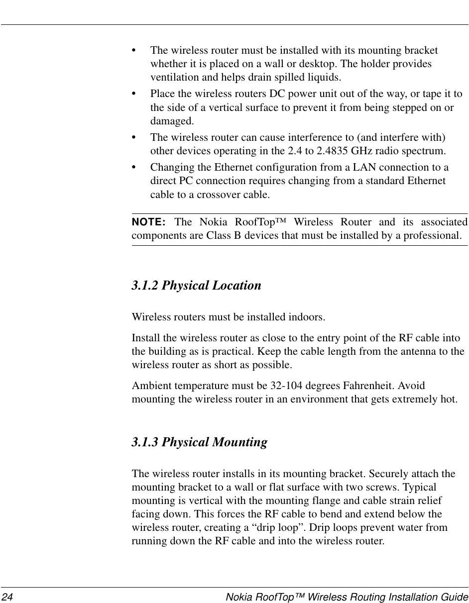 24 Nokia RoofTop™ Wireless Routing Installation Guide•The wireless router must be installed with its mounting bracket whether it is placed on a wall or desktop. The holder provides ventilation and helps drain spilled liquids.•Place the wireless routers DC power unit out of the way, or tape it to the side of a vertical surface to prevent it from being stepped on or damaged. •The wireless router can cause interference to (and interfere with) other devices operating in the 2.4 to 2.4835 GHz radio spectrum.•Changing the Ethernet configuration from a LAN connection to a direct PC connection requires changing from a standard Ethernet cable to a crossover cable.NOTE:  The Nokia RoofTop™ Wireless Router and its associatedcomponents are Class B devices that must be installed by a professional.3.1.2 Physical LocationWireless routers must be installed indoors.Install the wireless router as close to the entry point of the RF cable into the building as is practical. Keep the cable length from the antenna to the wireless router as short as possible.Ambient temperature must be 32-104 degrees Fahrenheit. Avoid mounting the wireless router in an environment that gets extremely hot.3.1.3 Physical MountingThe wireless router installs in its mounting bracket. Securely attach the mounting bracket to a wall or flat surface with two screws. Typical mounting is vertical with the mounting flange and cable strain relief facing down. This forces the RF cable to bend and extend below the wireless router, creating a “drip loop”. Drip loops prevent water from running down the RF cable and into the wireless router.