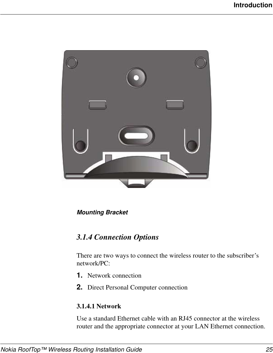 Nokia RoofTop™ Wireless Routing Installation Guide 25IntroductionMounting Bracket3.1.4 Connection OptionsThere are two ways to connect the wireless router to the subscriber’s network/PC:1. Network connection2. Direct Personal Computer connection3.1.4.1 NetworkUse a standard Ethernet cable with an RJ45 connector at the wireless router and the appropriate connector at your LAN Ethernet connection.