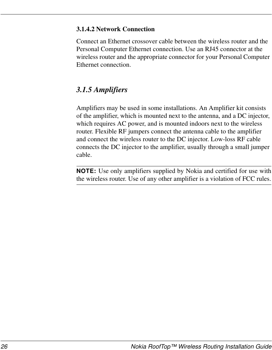 26 Nokia RoofTop™ Wireless Routing Installation Guide3.1.4.2 Network ConnectionConnect an Ethernet crossover cable between the wireless router and the Personal Computer Ethernet connection. Use an RJ45 connector at the wireless router and the appropriate connector for your Personal Computer Ethernet connection.3.1.5 AmplifiersAmplifiers may be used in some installations. An Amplifier kit consists of the amplifier, which is mounted next to the antenna, and a DC injector, which requires AC power, and is mounted indoors next to the wireless router. Flexible RF jumpers connect the antenna cable to the amplifier and connect the wireless router to the DC injector. Low-loss RF cable connects the DC injector to the amplifier, usually through a small jumper cable.NOTE: Use only amplifiers supplied by Nokia and certified for use withthe wireless router. Use of any other amplifier is a violation of FCC rules.