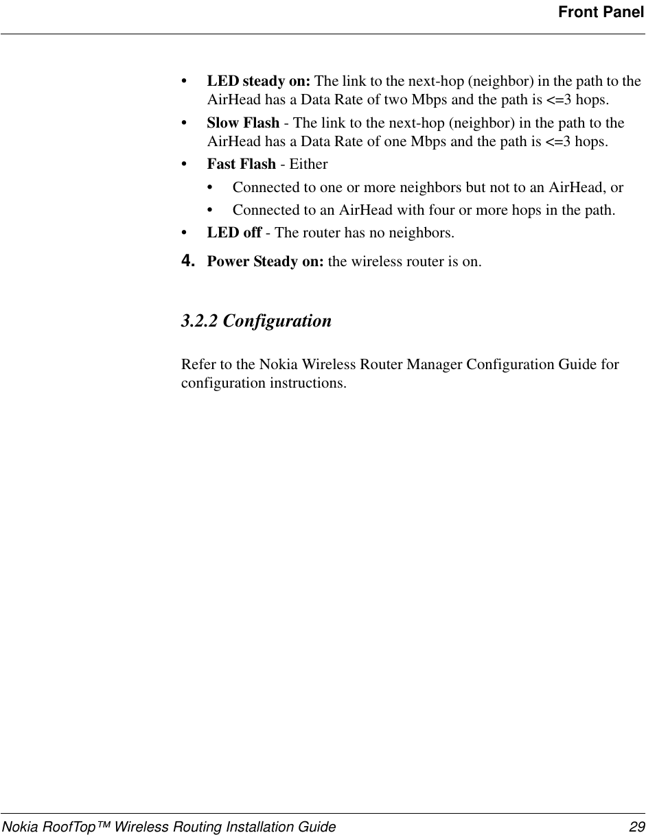 Nokia RoofTop™ Wireless Routing Installation Guide 29Front Panel•LED steady on: The link to the next-hop (neighbor) in the path to the AirHead has a Data Rate of two Mbps and the path is &lt;=3 hops.•Slow Flash - The link to the next-hop (neighbor) in the path to the AirHead has a Data Rate of one Mbps and the path is &lt;=3 hops.•Fast Flash - Either •Connected to one or more neighbors but not to an AirHead, or •Connected to an AirHead with four or more hops in the path.•LED off - The router has no neighbors.4. Power Steady on: the wireless router is on.3.2.2 ConfigurationRefer to the Nokia Wireless Router Manager Configuration Guide for configuration instructions.