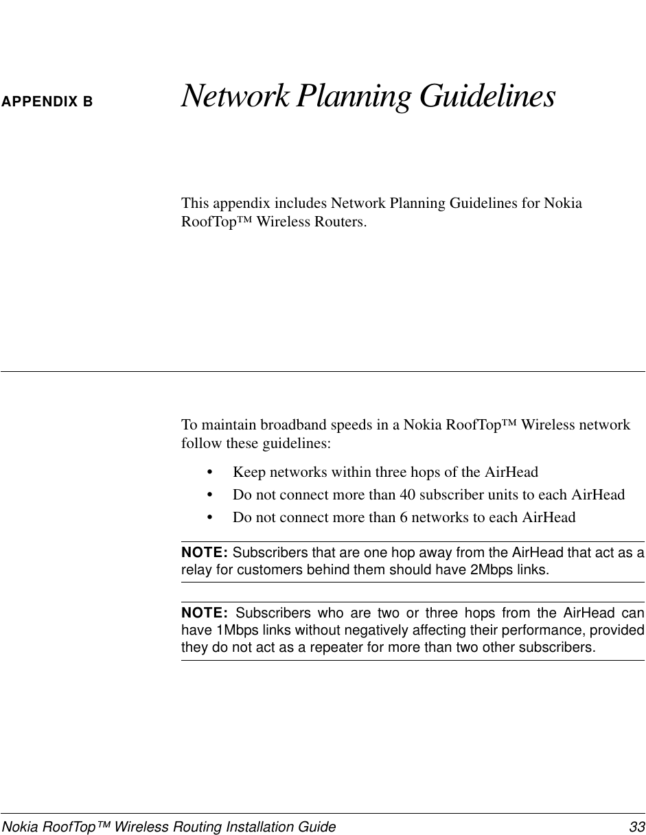 Nokia RoofTop™ Wireless Routing Installation Guide  33APPENDIX B Network Planning GuidelinesThis appendix includes Network Planning Guidelines for Nokia RoofTop™ Wireless Routers.To maintain broadband speeds in a Nokia RoofTop™ Wireless network follow these guidelines:•Keep networks within three hops of the AirHead•Do not connect more than 40 subscriber units to each AirHead•Do not connect more than 6 networks to each AirHeadNOTE: Subscribers that are one hop away from the AirHead that act as arelay for customers behind them should have 2Mbps links.NOTE:  Subscribers who are two or three hops from the AirHead canhave 1Mbps links without negatively affecting their performance, providedthey do not act as a repeater for more than two other subscribers.