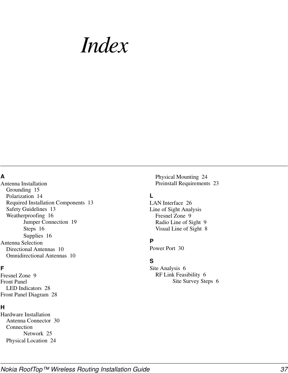 Nokia RoofTop™ Wireless Routing Installation Guide  37IndexAAntenna InstallationGrounding 15Polarization 14Required Installation Components 13Safety Guidelines 13Weatherproofing 16Jumper Connection 19Steps 16Supplies 16Antenna SelectionDirectional Antennas 10Omnidirectional Antennas 10FFresnel Zone 9Front PanelLED Indicators 28Front Panel Diagram 28HHardware InstallationAntenna Connector 30ConnectionNetwork 25Physical Location 24Physical Mounting 24Preinstall Requirements 23LLAN Interface 26Line of Sight AnalysisFresnel Zone 9Radio Line of Sight 9Visual Line of Sight 8PPower Port 30SSite Analysis 6RF Link Feasibility 6Site Survey Steps 6