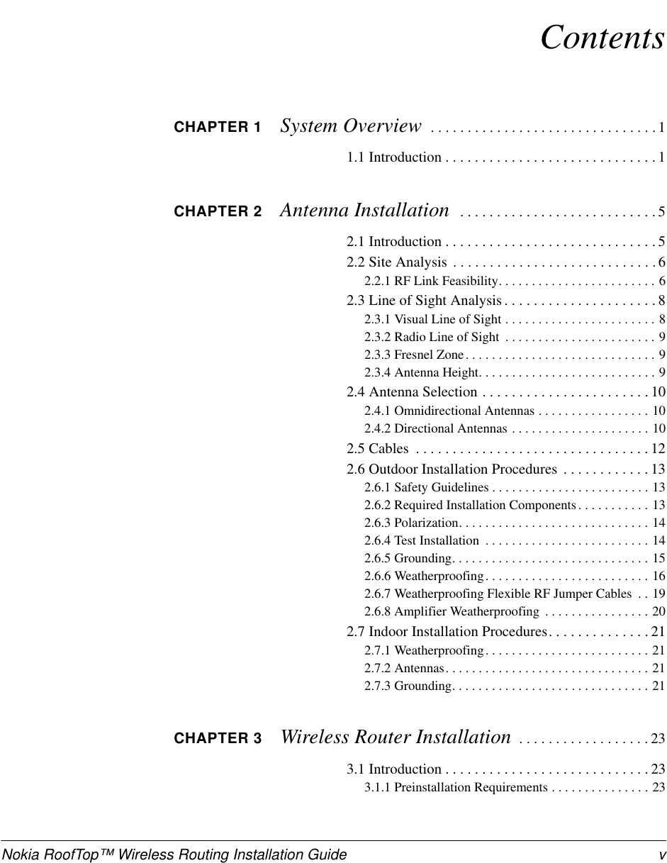 Nokia RoofTop™ Wireless Routing Installation Guide vContentsCHAPTER 1 System Overview  . . . . . . . . . . . . . . . . . . . . . . . . . . . . . . .11.1 Introduction . . . . . . . . . . . . . . . . . . . . . . . . . . . . .1CHAPTER 2 Antenna Installation   . . . . . . . . . . . . . . . . . . . . . . . . . . . 52.1 Introduction . . . . . . . . . . . . . . . . . . . . . . . . . . . . .52.2 Site Analysis . . . . . . . . . . . . . . . . . . . . . . . . . . . .62.2.1 RF Link Feasibility. . . . . . . . . . . . . . . . . . . . . . . . 62.3 Line of Sight Analysis . . . . . . . . . . . . . . . . . . . . . 82.3.1 Visual Line of Sight . . . . . . . . . . . . . . . . . . . . . . . 82.3.2 Radio Line of Sight  . . . . . . . . . . . . . . . . . . . . . . . 92.3.3 Fresnel Zone. . . . . . . . . . . . . . . . . . . . . . . . . . . . . 92.3.4 Antenna Height. . . . . . . . . . . . . . . . . . . . . . . . . . . 92.4 Antenna Selection . . . . . . . . . . . . . . . . . . . . . . . 102.4.1 Omnidirectional Antennas . . . . . . . . . . . . . . . . . 102.4.2 Directional Antennas . . . . . . . . . . . . . . . . . . . . . 102.5 Cables  . . . . . . . . . . . . . . . . . . . . . . . . . . . . . . . . 122.6 Outdoor Installation Procedures . . . . . . . . . . . . 132.6.1 Safety Guidelines . . . . . . . . . . . . . . . . . . . . . . . . 132.6.2 Required Installation Components. . . . . . . . . . . 132.6.3 Polarization. . . . . . . . . . . . . . . . . . . . . . . . . . . . . 142.6.4 Test Installation  . . . . . . . . . . . . . . . . . . . . . . . . . 142.6.5 Grounding. . . . . . . . . . . . . . . . . . . . . . . . . . . . . . 152.6.6 Weatherproofing. . . . . . . . . . . . . . . . . . . . . . . . . 162.6.7 Weatherproofing Flexible RF Jumper Cables  . . 192.6.8 Amplifier Weatherproofing  . . . . . . . . . . . . . . . . 202.7 Indoor Installation Procedures. . . . . . . . . . . . . . 212.7.1 Weatherproofing. . . . . . . . . . . . . . . . . . . . . . . . . 212.7.2 Antennas. . . . . . . . . . . . . . . . . . . . . . . . . . . . . . . 212.7.3 Grounding. . . . . . . . . . . . . . . . . . . . . . . . . . . . . . 21CHAPTER 3 Wireless Router Installation  . . . . . . . . . . . . . . . . . . 233.1 Introduction . . . . . . . . . . . . . . . . . . . . . . . . . . . . 233.1.1 Preinstallation Requirements . . . . . . . . . . . . . . . 23