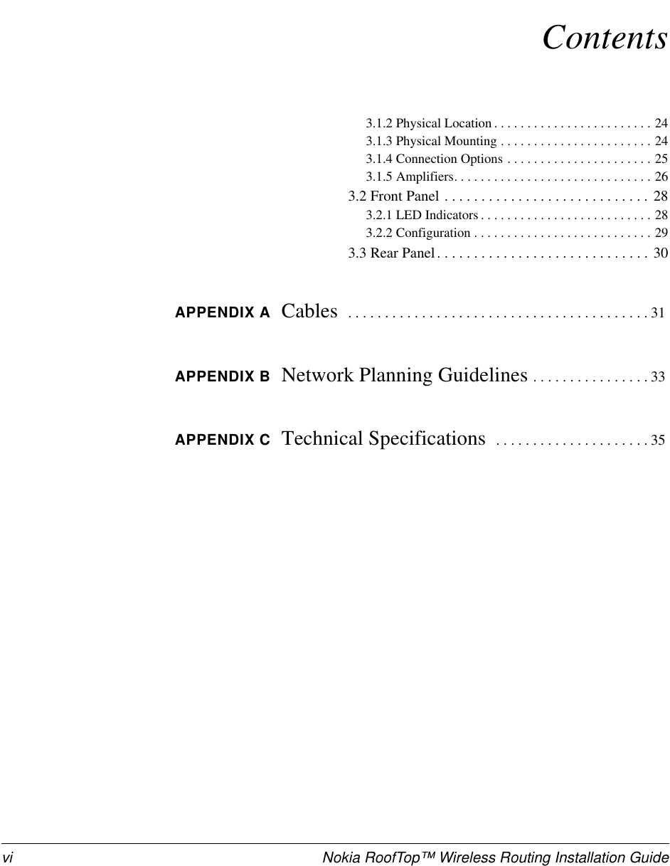 vi Nokia RoofTop™ Wireless Routing Installation GuideContents3.1.2 Physical Location . . . . . . . . . . . . . . . . . . . . . . . . 243.1.3 Physical Mounting . . . . . . . . . . . . . . . . . . . . . . . 243.1.4 Connection Options . . . . . . . . . . . . . . . . . . . . . . 253.1.5 Amplifiers. . . . . . . . . . . . . . . . . . . . . . . . . . . . . . 263.2 Front Panel . . . . . . . . . . . . . . . . . . . . . . . . . . . . 283.2.1 LED Indicators . . . . . . . . . . . . . . . . . . . . . . . . . . 283.2.2 Configuration . . . . . . . . . . . . . . . . . . . . . . . . . . . 293.3 Rear Panel. . . . . . . . . . . . . . . . . . . . . . . . . . . . . 30APPENDIX A Cables   . . . . . . . . . . . . . . . . . . . . . . . . . . . . . . . . . . . . . . . . . 31APPENDIX B Network Planning Guidelines . . . . . . . . . . . . . . . . 33APPENDIX C Technical Specifications   . . . . . . . . . . . . . . . . . . . . . 35